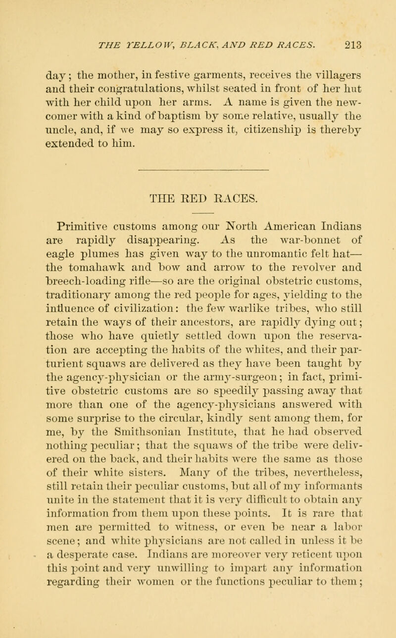 day ; the mother, in festive garments, receives the villagers and their congratulations, whilst seated in front of her hut with her child upon her arms. A name is given the new- comer with a kind of baptism by some relative, usually the uncle, and, if we may so express it, citizenship is thereby extended to him. THE RED RACES. Primitive customs among our North American Indians are rapidly disappearing. As the war-bonnet of eagle plumes has given way to the unromantic felt hat— the tomahawk and bow and arrow to the revolver and breech-loading rifle—so are the original obstetric customs, traditionary among the red people for ages, yielding to the influence of civilization: the few warlike tribes, who still retain the ways of their ancestors, are rapidly dying out; those who have quietly settled down upon the reserva- tion are accepting the habits of the whites, and their par- turient squaws are delivered as they have been taught by the agency-physician or the army-surgeon; in fact, primi- tive obstetric customs are so speedily passing away that more than one of the agency-physicians answered with some surprise to the circular, kindly sent among them, for me, by the Smithsonian Institute, that he had observed nothing peculiar; that the squaws of the tribe were deliv- ered on the back, and their habits were the same as those of their white sisters. Many of the tribes, nevertheless, still retain their peculiar customs, but all of my informants unite in the statement that it is very difficult to obtain any information from them upon these points. It is rare that men are permitted to witness, or even be near a labor scene; and white physicians are not called in unless it be a desperate case. Indians are moreover very reticent upon this point and very unwilling to impart any information regarding their women or the functions peculiar to them;