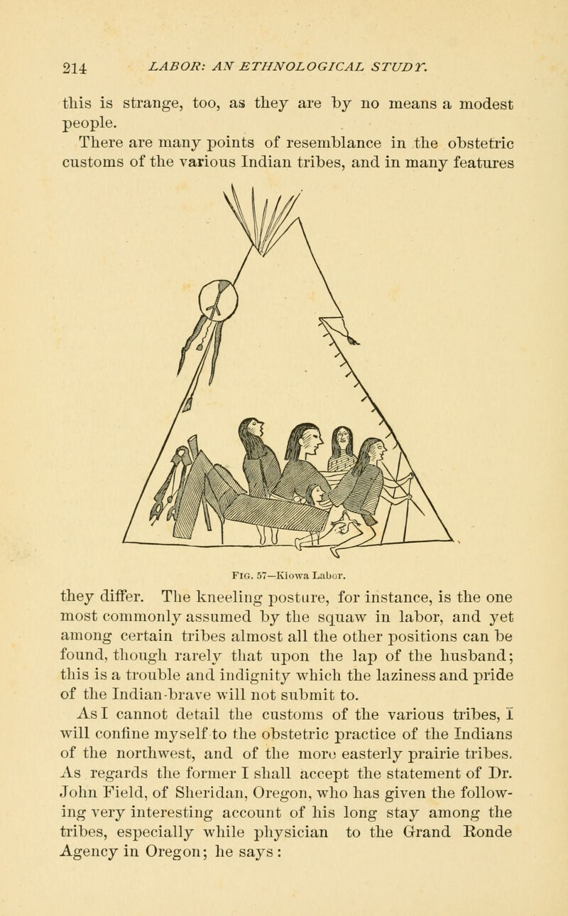 this is strange, too, as tliey are by no means a modest people. There are many points of resemblance in the obstetric customs of the various Indian tribes, and in many features Fig. 57—Kiowa Labor. they differ. The kneeling posture, for instance, is the one most commonly assumed by the squaw in labor, and yet among certain tribes almost all the other positions can be found, though rarely that upon the lap of the husband; this is a trouble and indignity which the laziness and pride of the Indian-brave will not submit to. As I cannot detail the customs of the various tribes, I will confine myself to the obstetric practice of the Indians of the northwest, and of the more easterly prairie tribes. As regards the former I shall accept the statement of Dr. John Field, of Sheridan, Oregon, who has given the follow- ing very interesting account of his long stay among the tribes, especially while physician to the Grand Ronde Agency in Oregon; he says :