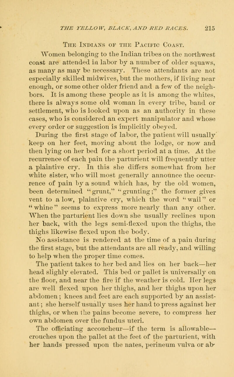 The I:ndians of the Pacific Coast. Women belonging to the Indian tribes on the northwest coast are attended in labor by a number of older squaws, as many as may be necessary. These attendants are not especially skilled midwives, but the mothers, if living near enough, or some other older friend and a few of the neigh- bors. It is among these people as it is among the whites, there is always some old woman in every tribe, band or settlement, who is looked upon as an authority in these cases, who is considered an expert manipulator and whose every order or suggestion is implicitly obe3^ed. During the first stage of labor, the patient will usually' keep on her feet, moving about the lodge, or now and then lying on her bed for a short period at a time. At tlie recurrence of each pain the parturient will frequently utter a plaintive cry. In this she differs somewhat from her white sister, who will most generally announce the occur- rence of pain by a sound which has, by the old women, been determined grunt, grunting; the former gives vent to a low, plaintive cry, which the word '' wail or  whine  seems to express more nearly than any other. When the parturient lies down she usually reclines upon her back, with the legs semi-flexed upon the thighs, the thighs likewise flexed upon the body. No assistance is rendered at the time of a pain during the first stage, but the attendants are all ready, and willing to help when the proper time comes. The patient takes to her bed and lies on her back—her head slighly elevated. This bed or pallet is universally on the floor, and near the fire if the weather is cold. Iler legs are well fiexed upon her thighs, and her thighs upon her abdomen; knees and feet are each supported by an assist- ant ; she herself usually uses her hand to press against her thighs, or when the pains become severe, to compress her own abdomen over the fundus uteri. The officiating accoucheur—if the term is allowable— crouches upon the pallet at the feet of the parturient, with her hands pressed upon the nates, perineum vulva or ab-