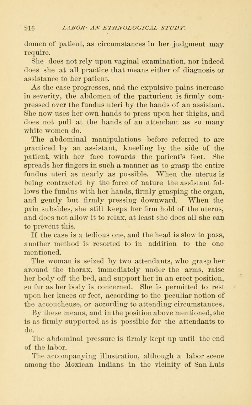 domen of patient, as circumstances in lier judgment may require. She does not rely upon vaginal examination, nor indeed does she at all practice that means either of diagnosis or assistance to her patient. As the case progresses, and the expulsive pains increase in severity, the abdomen of the parturient is firmly com- pressed over the fundus uteri by the hands of an assistant. Slie now uses her own hands to press upon her thighs, and does not pull at tlie hands of an attendant as so many white women do. The abdominal manipulations before referred to are practiced by an assistant, kneeling by the side of the patient, with her face towards the patient's feet. She spreads her fingers in such a manner as to grasp the entire fundus uteri as nearly as possible. When the uterus is being contracted by the force of nature the assistant fol- lows the fundus with her hands, firmly grasping the organ, and gently but firmly pressing downward. When the pain subsides, she still keeps her firm hold of the uterus, and does not allow it to relax, at least she does all she can to prevent this. If the case is a tedious one, and the head is slow to pass, another method is resorted to in addition to the one mentioned. The woman is seized by two attendants, who grasp her around the thorax, immediately under the arms, raise her body off the bed, and support her in an erect position, so far as her body is concerned. She is permitted to rest upon her knees or feet, according to the peculiar notion of the accoucheuse, or according to attending circumstances. By these means, and in the position above mentioned, she is as firmly supported as is possible for the attendants to do. The abdominal pressure is firmly kept up until the end of the labor. The accompanying illustration, although a labor scene among the Mexican Indians in the vicinity of San Luis