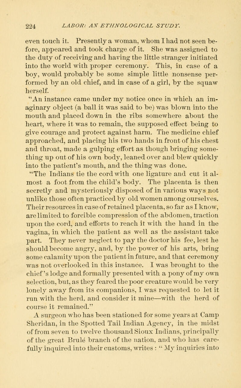 even touch it. Presently a woman, whom Iliad not seen be- fore, appeared and took charge of it. She was assigned to the duty of receiving and having the little stranger initiated into the world with proper ceremony. This, in case of a boy, would probably be some simple little nonsense per- formed by an old chief, and in case of a girl, by the squaw herself. An instance came under my notice once in which an im- aginary object (a ball it was said to be) was blown into the mouth and placed down in the ribs somewhere about the heart, where it was to remain, the supposed effect being to give courage and protect against harm. The medicine chief approached, and placing his two hands in front of his chest and throat, made a gulping effort as though bringing some- thing up out of his own body, leaned over and blew quickly into the patient's mouth, and the thing was done. The Indians tie the cord with one ligature and cut it al- most a foot from the child's body. The placenta is then secretly and mysteriously disposed of in various ways not unlike those often practiced by old women among ourselves. Their resources in case of retained placenta, so far as I know, are limited to forcible compression of the abdomen, traction upon the cord, and efforts to reach it with the hand in the vagina, in which the patient as well as the assistant take part. They never neglect to pay the doctor his fee, lest he should become angry, and, by the power of his arts, bring some calamity upon the patient in future, and that ceremony was not overlooked in this instance. I was brought to the chief's lodge and formally presented with a pony of my own selection, but, as they feared the poor creature would be very lonely away from its companions, I was requested to let it run with the herd, and consider it mine—with the herd of course it remained. A surgeon who has been stationed for some years at Camp Sheridan, in the Spotted Tail Indian Agency, in the midst of from seven to twelve thousand Sioux Indians, principally of the great Brule branch of the nation, and who has care- fully inquired into their customs, writes :  My inquiries into