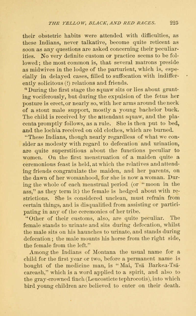 their obstetric liabits were attended with difficulties, as these Indians, never talkative, become quite reticent as soon as any questions are asked concerning their peculiar- ities. No very definite custom, or practice seems to be fol- lowed ; the most common is, that several matrons preside as midwives in the lodge of the parturient, which is, espe- cially in delayed cases, filled to sufi'ocation with indifl'er- ently solicitous (?) relations and friends. During the first stage the squaw sits or lies about grunt- ing vociferously, but daring the expulsion of the fetus her posture is erect, or nearly so, with her arms around the neck of a stout male support, mostly a young bachelor buck. The child is received by the attendant squaw, and the pla- centa promptly follows, as a rule. She is then put to bed, and the lochia received on old clothes, which are burned. These Indians, though nearly regardless of what we con- sider as modesty with regard to defecation and urination, are quite superstitious about the functions peculiar to women. On the first menstruation of a maiden quite a ceremonious feast is held, at which the relatives and attend- ing friends congratulate the maiden, and her parents, on the dawn of her womanhood, for she is now a woman. Dur- ing the whole of each menstrual period (or moon in the ass, as they term it) the female is hedged about with re- strictions. She is considered unclean, must refrain from certain things, and is disqualified from assisting or partici- pating in any of the ceremonies of her tribe. Other of their customs, also, are quite peculiar. The female stands to urinate and sits during defecation, whilst the male sits on his haunches to urinate, and stands during defecation; the male mounts his horse from the right side, the female from tlie left. Among the Indians of Montana the usual name for a child for the first year or two, before a permanent name is bought of the medicine man, is  Mai, Tsa Barkea-Tsa- careash, which is a word applied to a spirit, and also to the gray-crowned finch (Leucosticte tephrocotis), into which bird young children are believed to enter on their death.