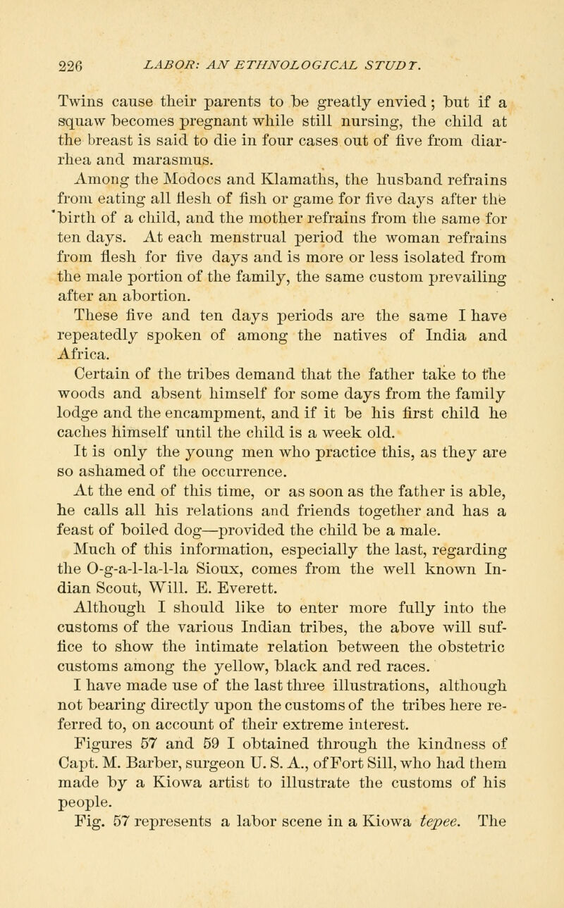 Twins cause their parents to be greatly envied ; but if a S'quaw becomes pregnant while still nursing, the child at the breast is said to die in four cases out of five from diar- rhea and marasmus. Among the Modocs and Klamaths, the husband refrains from eating all liesli of fish or game for five days after the 'birth of a child, and the mother refrains from the same for ten days. At each menstrual period the woman refrains from fiesh for five days and is more or less isolated from the male portion of the family, the same custom prevailing after an abortion. These five and ten days periods are the same I have repeatedly spoken of among the natives of India and Africa. Certain of the tribes demand that the father take to the woods and absent himself for some days from the family lodge and the encampment, and if it be his first child he caches himself until the child is a week old. It is only the young men who practice this, as they are so ashamed of the occurrence. At the end of this time, or as soon as the father is able, he calls all his relations and friends together and has a feast of boiled dog—provided the child be a male. Much of this information, especially the last, regarding the 0-g-a-l-la-l-la Sioux, comes from the well known In- dian Scout, Will. E, Everett. Although I should like to enter more fully into the customs of the various Indian tribes, the above will suf- fice to show the intimate relation between the obstetric customs among the yellow, black and red races. I have made use of the last three illustrations, although not bearing directly upon the customs of the tribes here re- ferred to, on account of their extreme interest. Figures 57 and 59 I obtained through the kindness of Capt. M. Barber, surgeon U. S. A., of Fort Sill, who had them made by a Kiowa artist to illustrate the customs of his people. Fig. 57 represents a labor scene in a Kiowa tejpee. The