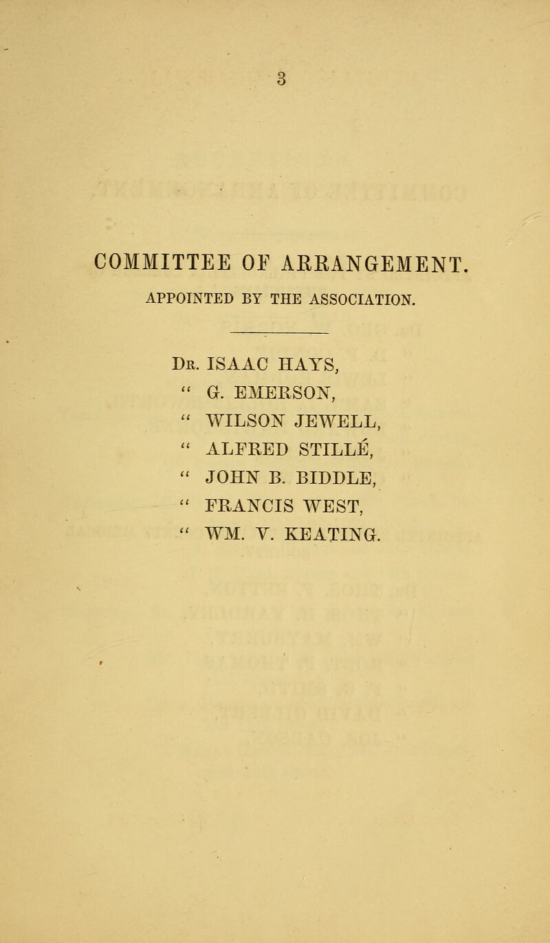 COMMITTEE OE ARRANGEMENT, APPOINTED BY THE ASSOCIATION. Dr. ISAAC HAYS, 11 G. EMERSON,  WILSON JEWELL,  ALFRED STILLE, 11 JOHN B. BIDDLE,  FRANCIS WEST,  WM. V. KEATING.