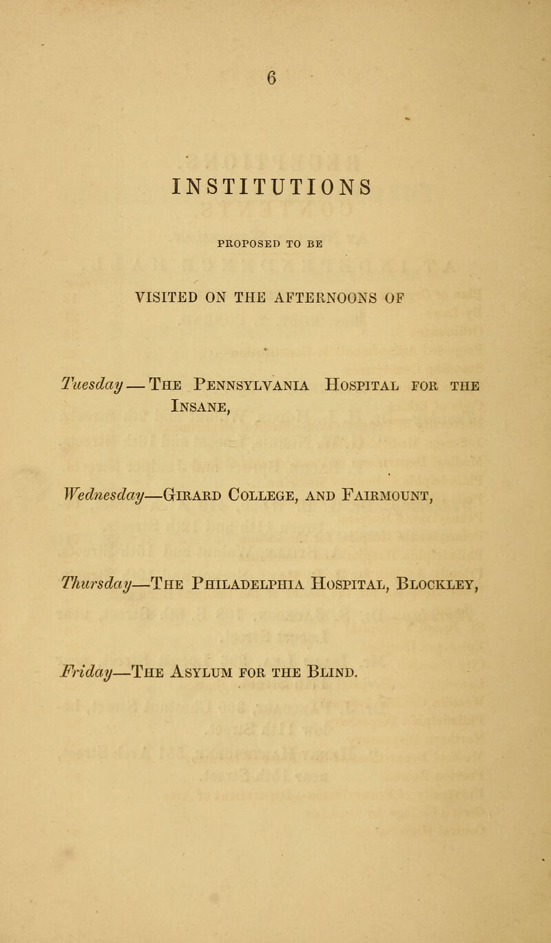 INSTITUTIONS PROPOSED TO BE VISITED ON THE AFTERNOONS OF Tuesday — The Pennsylvania Hospital for the Insane, Wednesday—Girard College, and Fairmqunt, Thursday—The Philadelphia Hospital, Blockley, Friday—The Asylum for the Blind.