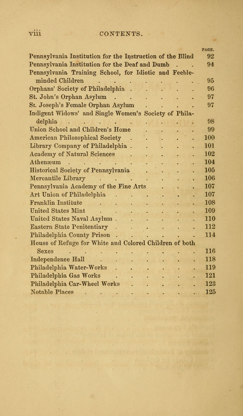 Pennsylvania Institution for the Instruction of the Blind Pennsylvania Institution for the Deaf and Dumb . Pennsylvania Training School, for Idiotic and Feeble- minded Children Orphans' Society of Philadelphia . St. John's Orphan Asylum St. Joseph's Female Orphan Asylum Indigent Widows' and Single Women's Society of Phila delphia . Union School and Children's Home American Philosophical Society Library Company of Philadelphia . Academy of Natural Sciences Athenseum ..... Historical Society of Pennsylvania Mercantile Library Pennsylvania Academy of the Fine Arts Art Union of Philadelphia Franklin Institute United States Mint United States Naval Asylum . Eastern State Penitentiary Philadelphia County Prison . House of Refuge for White and Colored Children of both Sexes ..... Independence Hall Philadelphia Water-Works Philadelphia Gas Works Philadelphia Car-Wheel Works Notable Places .... PAGE. 92 94 95 96 97 97 98 99 100 101 102 104 105 106 107 107 108 109 110 112 114 116 118 119 121 123 125