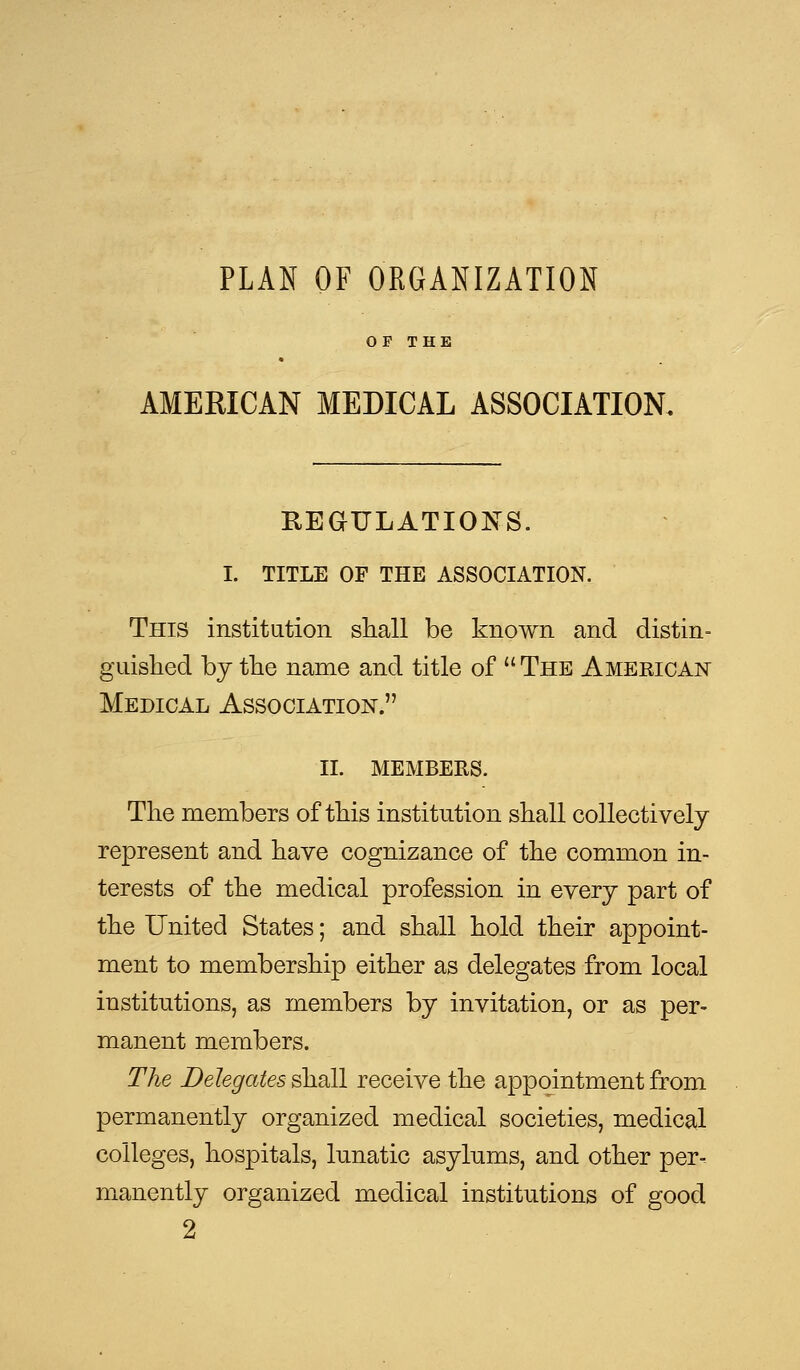 PLAN OF ORGANIZATION OF THE AMERICAN MEDICAL ASSOCIATION, REGULATIONS. I. TITLE OF THE ASSOCIATION. This institution shall be known and distin- guished by the name and title of  The American Medical Association. II. members. The members of this institution shall collectively represent and have cognizance of the common in- terests of the medical profession in every part of the United States; and shall hold their appoint- ment to membership either as delegates from local institutions, as members by invitation, or as per- manent members. The Delegates shall receive the appointment from permanently organized medical societies, medical colleges, hospitals, lunatic asylums, and other per- manently organized medical institutions of good 2