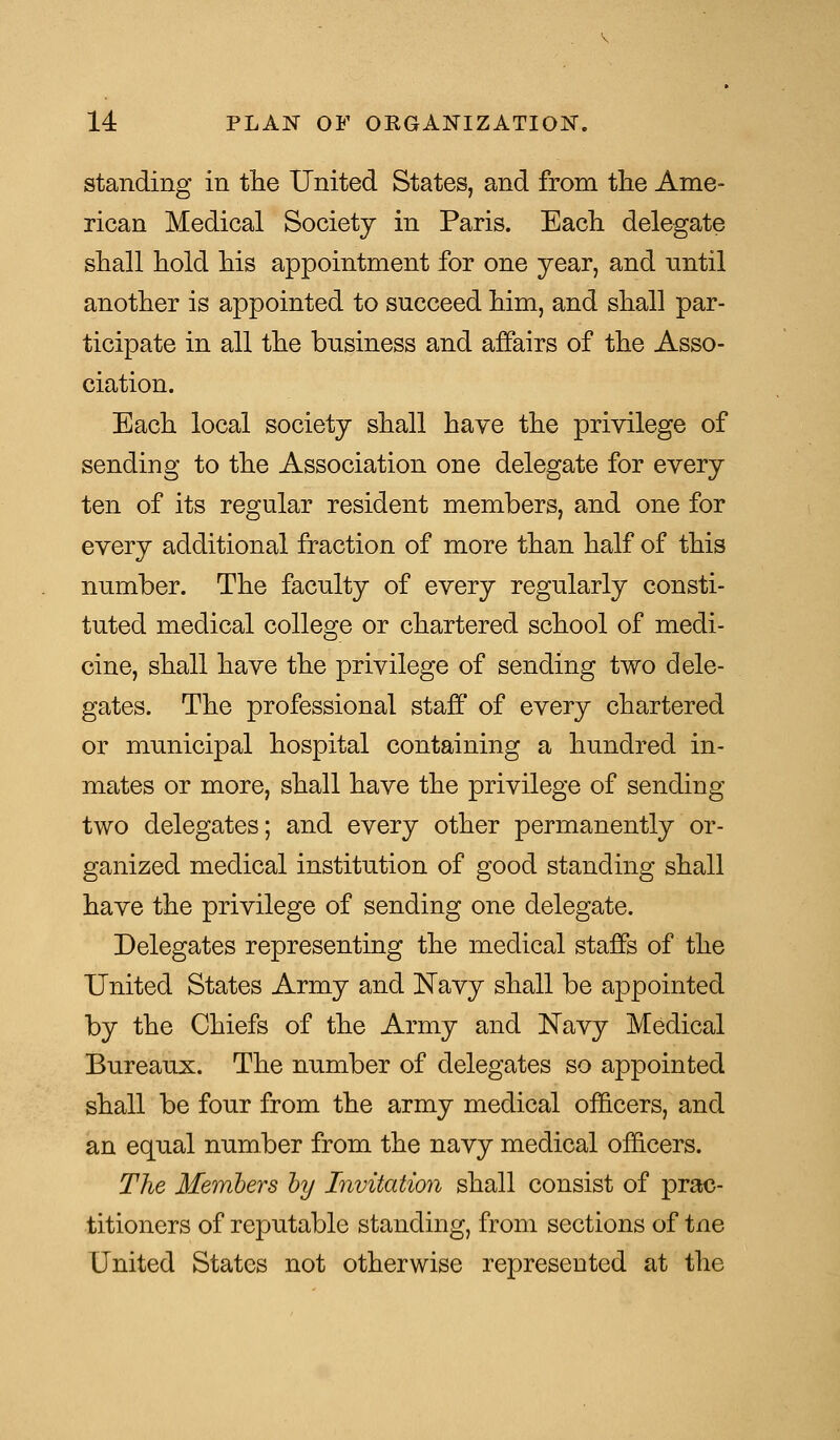 standing in the United States, and from the Ame- rican Medical Society in Paris. Each delegate shall hold his appointment for one year, and until another is appointed to succeed him, and shall par- ticipate in all the business and affairs of the Asso- ciation. Each local society shall have the privilege of sending to the Association one delegate for every ten of its regular resident members, and one for every additional fraction of more than half of this number. The faculty of every regularly consti- tuted medical college or chartered school of medi- cine, shall have the privilege of sending two dele- gates. The professional staff of every chartered or municipal hospital containing a hundred in- mates or more, shall have the privilege of sending two delegates; and every other permanently or- ganized medical institution of good standing shall have the privilege of sending one delegate. Delegates representing the medical staffs of the United States Army and Navy shall be appointed by the Chiefs of the Army and Navy Medical Bureaux. The number of delegates so appointed shall be four from the army medical officers, and an equal number from the navy medical officers. The Members by Invitation shall consist of prac- titioners of reputable standing, from sections of tne United States not otherwise represented at the