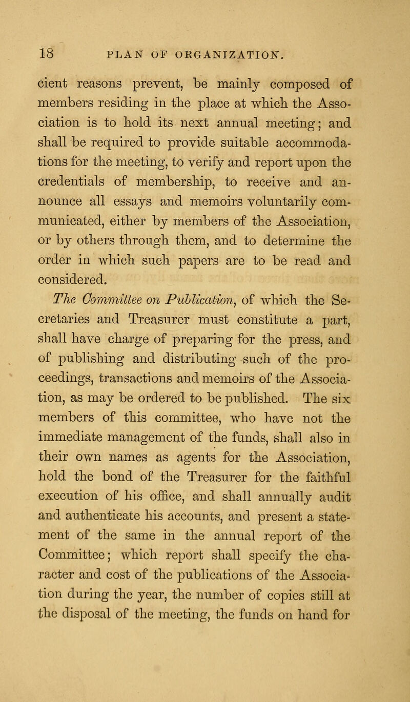 cient reasons prevent, be mainly composed of members residing in the place at which the Asso- ciation is to hold its next annual meeting; and shall be required to provide suitable accommoda- tions for the meeting, to verify and report upon the credentials of membership, to receive and an- nounce all essays and memoirs voluntarily com- municated, either by members of the Association, or by others through them, and to determine the order in which such papers are to be read and considered. The Committee on Publication, of which the Se- cretaries and Treasurer must constitute a part, shall have charge of preparing for the press, and of publishing and distributing such of the pro- ceedings, transactions and memoirs of the Associa- tion, as may be ordered to be published. The six members of this committee, who have not the immediate management of the funds, shall also in their own names as agents for the Association, hold the bond of the Treasurer for the faithful execution of his office, and shall annually audit and authenticate his accounts, and present a state- ment of the same in the annual report of the Committee; which report shall specify the cha- racter and cost of the publications of the Associa- tion during the year, the number of copies still at the disposal of the meeting, the funds on hand for