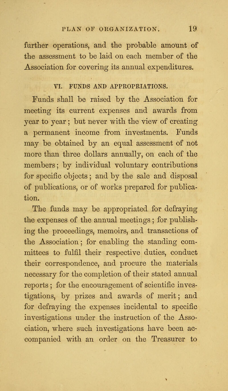 further operations, and the probable amount of the assessment to be laid on each member of the Association for covering its annual expenditures. VI. FUNDS AND APPROPRIATIONS. Funds shall be raised by the Association for meeting its current expenses and awards from year to year ; but never with the view of creating a permanent income from investments. Funds may be obtained by an equal assessment of not more than three dollars annually, on each of the members; by individual voluntary contributions for specific objects ; and by the sale and disposal of publications, or of works prepared for publica- tion. The funds may be appropriated for defraying the expenses of the annual meetings ; for publish- ing the proceedings, memoirs^ and transactions of the Association; for enabling the standing com- mittees to fulfil their respective duties, conduct their correspondence, and procure the materials necessary for the completion of their stated annual reports ; for the encouragement of scientific inves- tigations, by prizes and awards of merit; and for defraying the expenses incidental to specific investigations under the instruction of the Asso- ciation, where such investigations have been ac- companied with an order on the Treasurer to