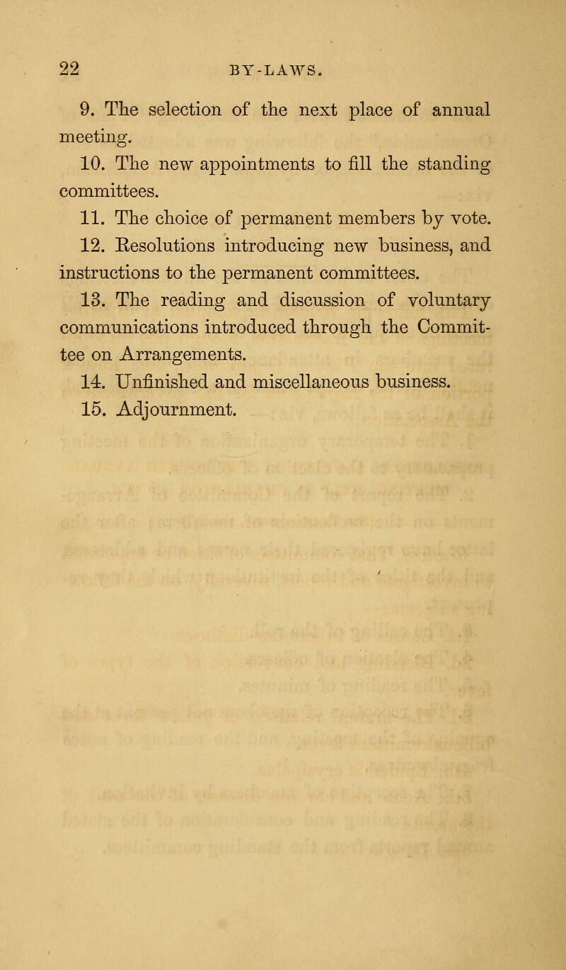 9. The selection of the next place of annual meeting. 10. The new appointments to fill the standing committees. 11. The choice of permanent members by vote. 12. Eesolutions introducing new business, and instructions to the permanent committees. 13. The reading and discussion of voluntary communications introduced through the Commit- tee on Arrangements. 14. Unfinished and miscellaneous business. 15. Adjournment.