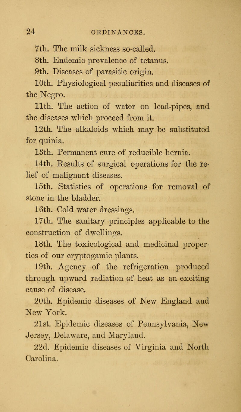 7th. The milk sickness so-called. 8th. Endemic prevalence of tetanus. 9th. Diseases of parasitic origin. 10th. Physiological peculiarities and diseases of the Negro. 11th. The action of water on lead-pipes, and the diseases which proceed from it. 12th. The alkaloids which may be substituted for quinia. 13th. Permanent cure of reducible hernia. 14th. Eesults of surgical operations for the re- lief of malignant diseases. 15th. Statistics of operations for removal of stone in the bladder. 16th. Cold water dressings. 17th. The sanitary principles applicable to the construction of dwellings. 18th. The toxicological and medicinal proper- ties of our cryptogamic plants. 19th. Agency of the refrigeration produced through upward radiation of heat as an exciting cause of disease. 20th. Epidemic diseases of New England and New York. 21st. Epidemic diseases of Pennsylvania, New Jersey, Delaware, and Maryland. 22d. Epidemic diseases of Yirginia and North Carolina.