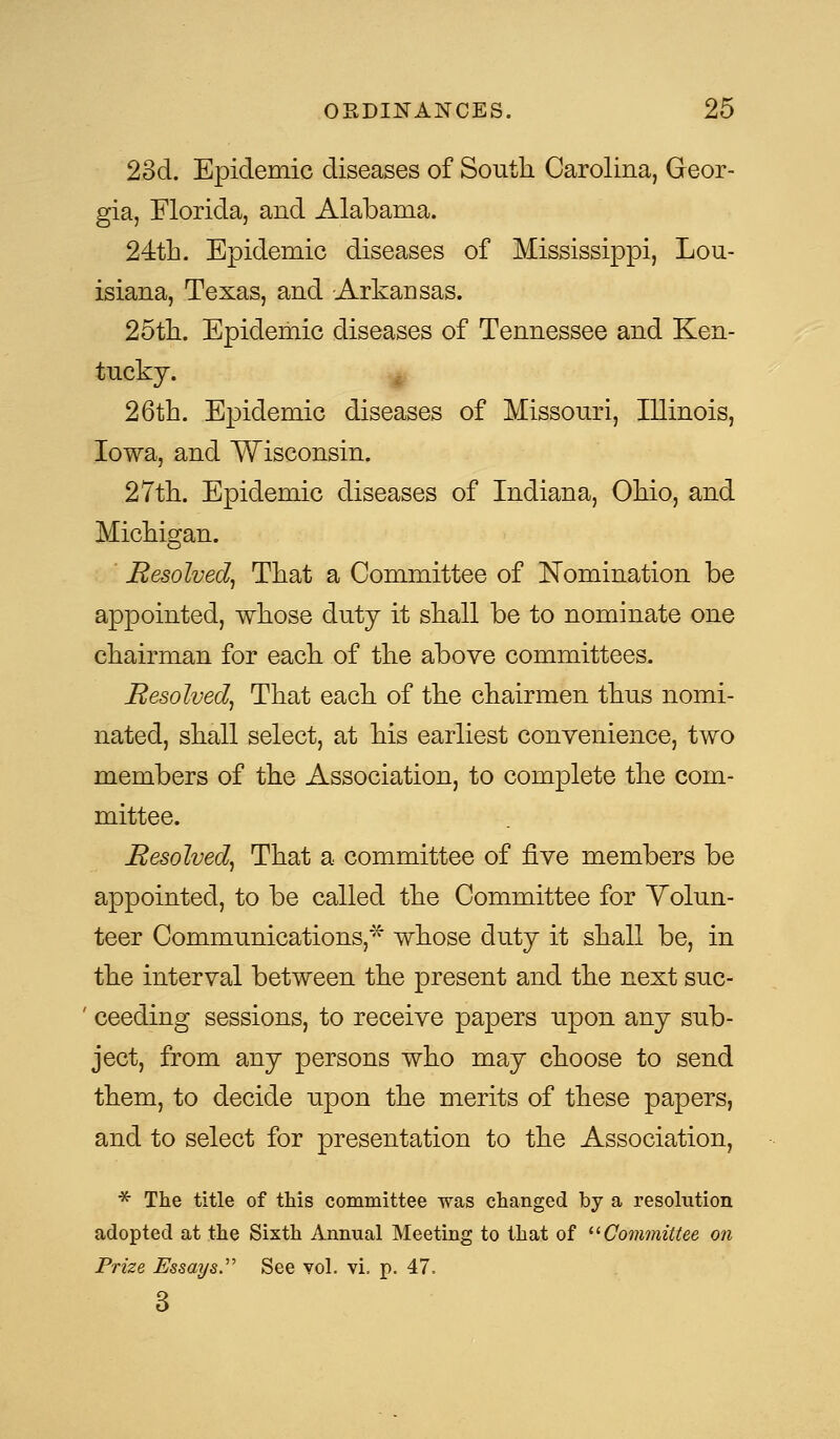 23d. Epidemic diseases of South Carolina, Geor- gia, Florida, and Alabama. 24th. Epidemic diseases of Mississippi, Lou- isiana, Texas, and -Arkansas. 25th. Epidemic diseases of Tennessee and Ken- tucky. 26th. Epidemic diseases of Missouri, Illinois, Iowa, and Wisconsin. 27th. Epidemic diseases of Indiana, Ohio, and Michigan. Resolved, That a Committee of Nomination be appointed, whose duty it shall be to nominate one chairman for each of the above committees. Resolved, That each of the chairmen thus nomi- nated, shall select, at his earliest convenience, two members of the Association, to complete the com- mittee. Resolved, That a committee of five members be appointed, to be called the Committee for Volun- teer Communications,* whose duty it shall be, in the interval between the present and the next suc- ' ceeding sessions, to receive papers upon any sub- ject, from any persons who may choose to send them, to decide upon the merits of these papers, and to select for presentation to the Association, * The title of this committee was changed by a resolution adopted at the Sixth Annual Meeting to that of Committee on Prize Essays. See vol. vi. p. 47. 3