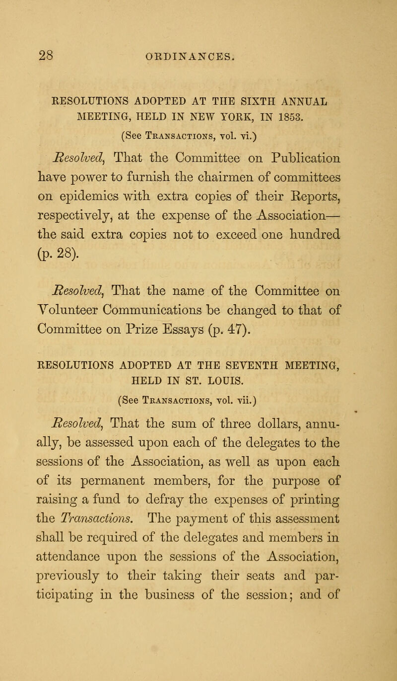 RESOLUTIONS ADOPTED AT THE SIXTH ANNUAL MEETING, HELD IN NEW YORK, IN 1853. (See Transactions, vol. vi.) Resolved, That the Committee on Publication have power to furnish the chairmen of committees on epidemics with extra copies of their Keports, respectively, at the expense of the Association— the said extra copies not to exceed one hundred (p. 28). Resolved, That the name of the Committee on Volunteer Communications be changed to that of Committee on Prize Essays (p. 47). RESOLUTIONS ADOPTED AT THE SEVENTH MEETING, HELD IN ST. LOUIS. (See Transactions, vol. vii.) Resolved, That the sum of three dollars, annu- ally, be assessed upon each of the delegates to the sessions of the Association, as well as upon each of its permanent members, for the purpose of raising a fund to defray the expenses of printing the Transactions. The payment of this assessment shall be required of the delegates and members in attendance upon the sessions of the Association, previously to their taking their seats and par- ticipating in the business of the session; and of