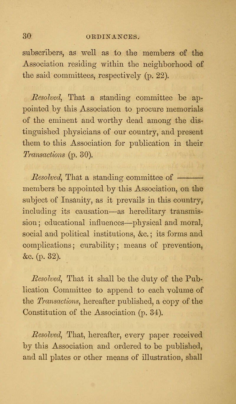 subscribers, as well as to the members of the Association residing within the neighborhood of the said committees, respectively (p. 22). Resolved, That a standing committee be ap- pointed by this Association to procure memorials of the eminent and worthy dead among the dis- tinguished physicians of our country, and present them to this Association for publication in their Transactions (p. 30). Resolved, That a standing committee of members be appointed by this Association, on the subject of Insanity, as it prevails in this country, including its causation—as hereditary transmis- sion ; educational influences—physical and moral, social and political institutions, &c.; its forms and complications; curability; means of prevention, &c. (p. 32). Resolved, That it shall be the duty of the Pub- lication Committee to append to each volume of the Transactions, hereafter published, a copy of the Constitution of the Association (p. 34). Resolved, That, hereafter, every paper received by this Association and ordered to be published, and all plates or other means of illustration, shall