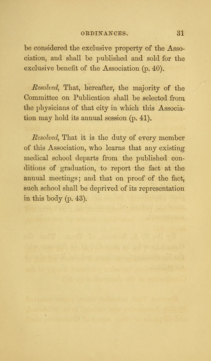 be considered the exclusive property of the Asso- ciation, and shall be published and sold for the exclusive benefit of the Association (p. 40). Resolved, That, hereafter, the majority of the Committee on Publication shall be selected from the physicians of that city in which this Associa- tion may hold its annual session (p. 41). Resolved, That it is the duty of every member of this Association, who learns that any existing medical school departs from the published con- ditions of graduation, to report the fact at the annual meetings; and that on proof of the fact, such school shall be deprived of its representation in this body (p. 43).