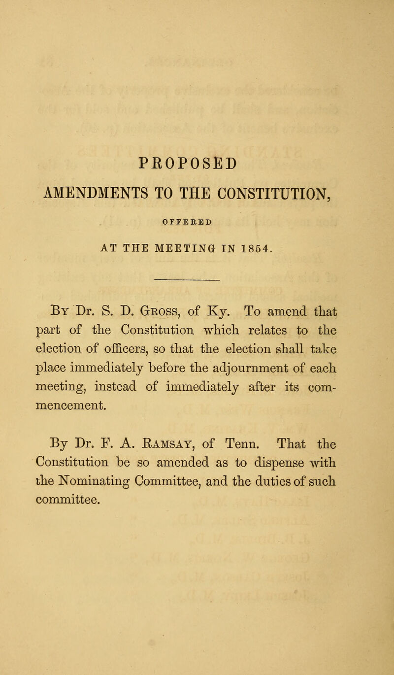 PROPOSED AMENDMENTS TO THE CONSTITUTION. OFFERED AT THE MEETING IN 1854, By Dr. S. D. Gross, of Ky. To amend that part of the Constitution which relates to the election of officers, so that the election shall take place immediately before the adjournment of each meeting, instead of immediately after its com- mencement. By Dr. F. A. Ramsay, of Tenn. That the Constitution be so amended as to dispense with the Nominating Committee, and the duties of such committee.