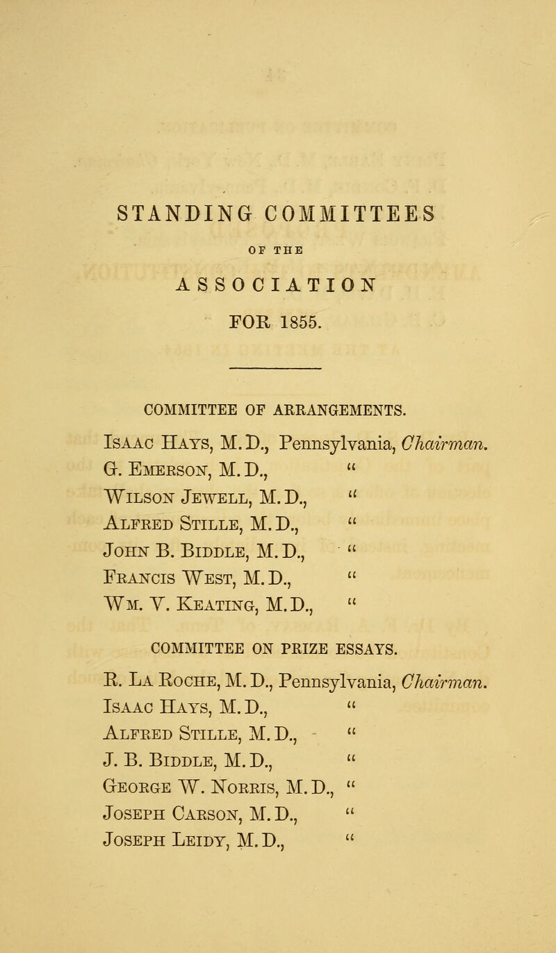 STANDING COMMITTEES OF THE ASSOCIATION FOR 1855. COMMITTEE OF ARRANGEMENTS. Isaac Hays, M. D., Pennsylvania, Chairman. G-. Emerson, M. D., Wilson Jewell, M. D., Alfred Stille, M. D., John B. Biddle, M. D., Francis West, M. D., Wm. V. Keating, M.D., COMMITTEE ON PRIZE ESSAYS. R. La Eoche, M. D., Pennsylvania, Chairman. Isaac Hays, M. D., Alfred Stille, M. D., J. B. Biddle, M.D., GrEORGE W. NORRIS, M. D., Joseph Carson, M. D., Joseph Leidy, M. D.,