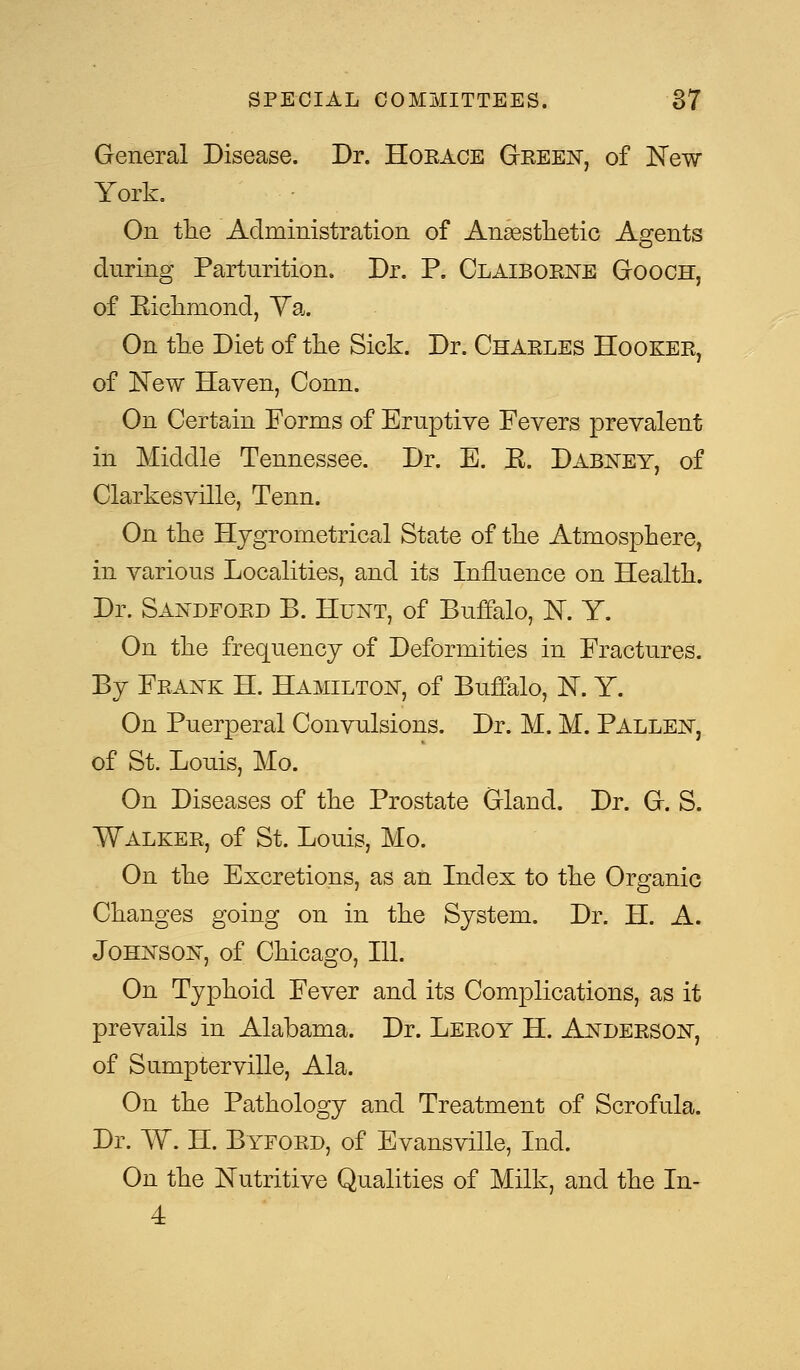 General Disease. Dr. Horace Green, of New York. On the Administration of Anaesthetic Agents during Parturition. Dr. P. Claiborne Gooch, of Eichmond, Ya. On the Diet of the Sick. Dr. Charles Hooker, of New Haven, Conn. On Certain Forms of Eruptive Fevers prevalent in Middle Tennessee. Dr. E. E. Dabney, of Clarkesville, Tenn. On the Hygrometrical State of the Atmosphere, in various Localities, and its Influence on Health. Dr. Sandford B. Hunt, of Buffalo, 1ST. Y. On the frequency of Deformities in Fractures. By Frank H. Hamilton, of Buffalo, K Y. On Puerperal Convulsions. Dr. M. M. Pallen, of St. Louis, Mo. On Diseases of the Prostate Gland. Dr. G. S. Walker, of St. Louis, Mo. On the Excretions, as an Index to the Organic Changes going on in the System. Dr. H. A. Johnson, of Chicago, 111. On Typhoid Fever and its Complications, as it prevails in Alabama. Dr. Leroy H. Anderson, of Sumpterville, Ala. On the Pathology and Treatment of Scrofula. Dr. W. H. Byford, of Evansville, Ind. On the Nutritive Qualities of Milk, and the In- 4