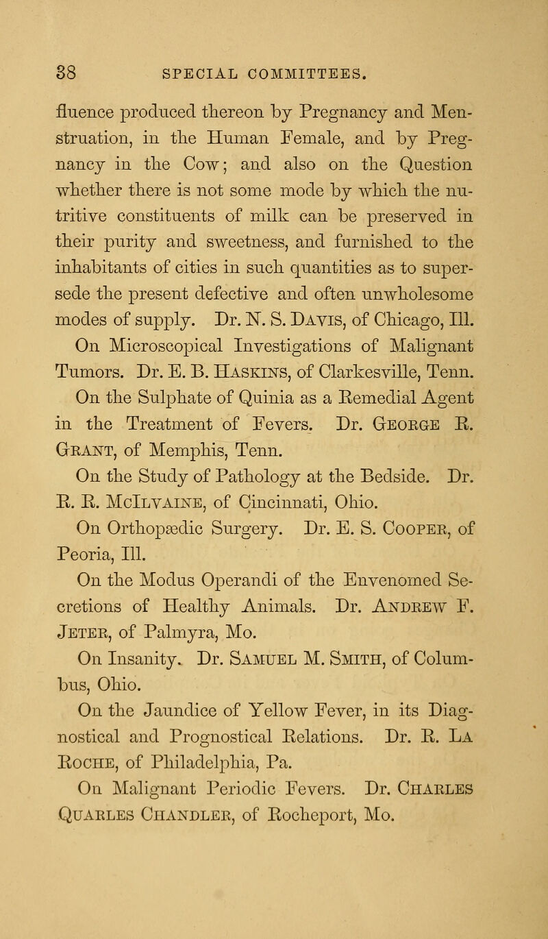 fluence produced thereon by Pregnancy and Men- struation, in the Human Female, and by Preg- nancy in the Cow; and also on the Question whether there is not some mode by which the nu- tritive constituents of milk can be preserved in their purity and sweetness, and furnished to the inhabitants of cities in such quantities as to super- sede the present defective and often unwholesome modes of supply. Dr. N. S. Davis, of Chicago, 111. On Microscopical Investigations of Malignant Tumors. Dr. E. B. Haskins, of Clarkesville, Tenn. On the Sulphate of Quinia as a Bemedial Agent in the Treatment of Fevers. Dr. George B. Grant, of Memphis, Tenn. On the Study of Pathology at the Bedside. Dr. E. E. McIlvaine, of Cincinnati, Ohio. On Orthopaedic Surgery. Dr. E. S. Cooper, of Peoria, 111. On the Modus Operandi of the Envenomed Se- cretions of Healthy Animals. Dr. Andrew F. Jeter, of Palmyra, Mo. On Insanity. Dr. Samuel M. Smith, of Colum- bus, Ohio. On the Jaundice of Yellow Fever, in its Diag- nostical and Prognostical Eelations. Dr. E. La Eoche, of Philadelphia, Pa. On Malignant Periodic Fevers. Dr. Charles Quarles Chandler, of Eocheport, Mo.