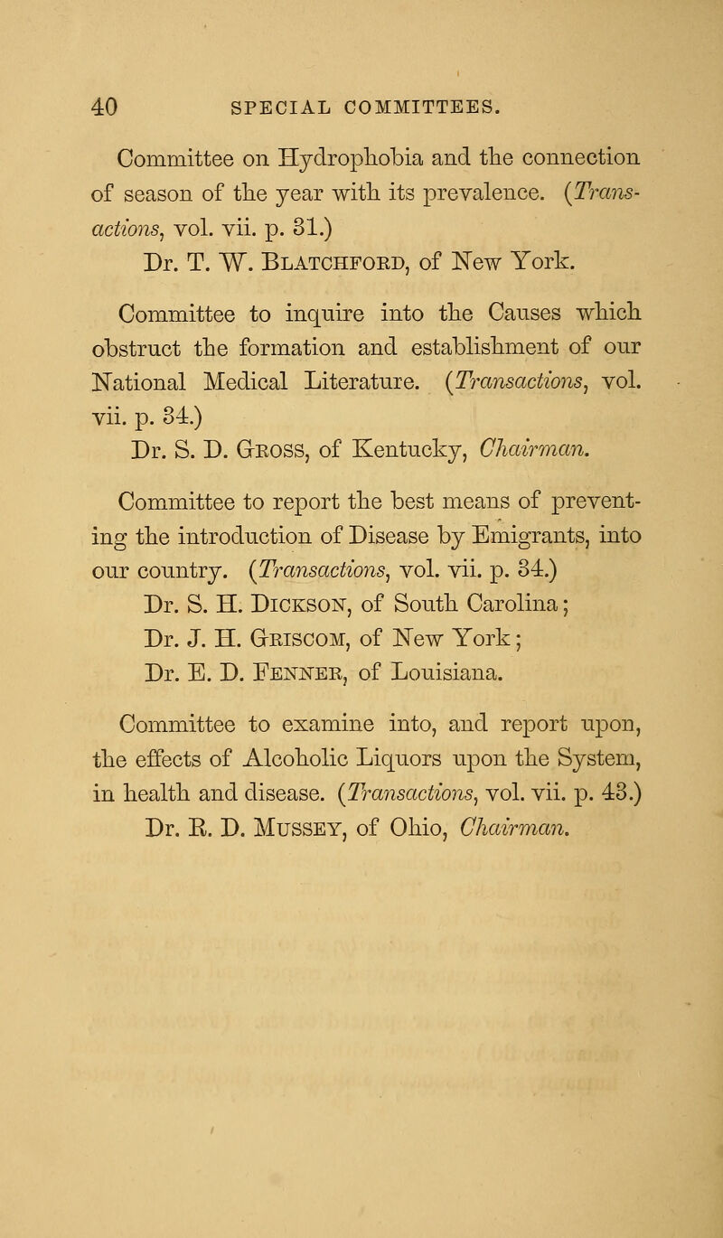 Committee on Hydrophobia and the connection of season of the year with its prevalence. {Trans- actions, vol. vii. p. 31.) Dr. T. W. Blatchford, of New York. Committee to inquire into the Causes which obstruct the formation and establishment of our National Medical Literature. {Transactions, vol. vii. p. 84.) Dr. S. D. GrROSS, of Kentucky, Chairman. Committee to report the best means of prevent- ing the introduction of Disease by Emigrants, into our country. {Transactions, vol. vii. p. 34.) Dr. S. H. Dickson, of South Carolina; Dr. J. H. GIriscom, of New York; Dr. E. D. Fenner, of Louisiana. Committee to examine into, and report upon, the effects of Alcoholic Liquors upon the System, in health and disease. {Transactions, vol. vii. p. 43.) Dr. E. D. Mussey, of Ohio, Chairman.