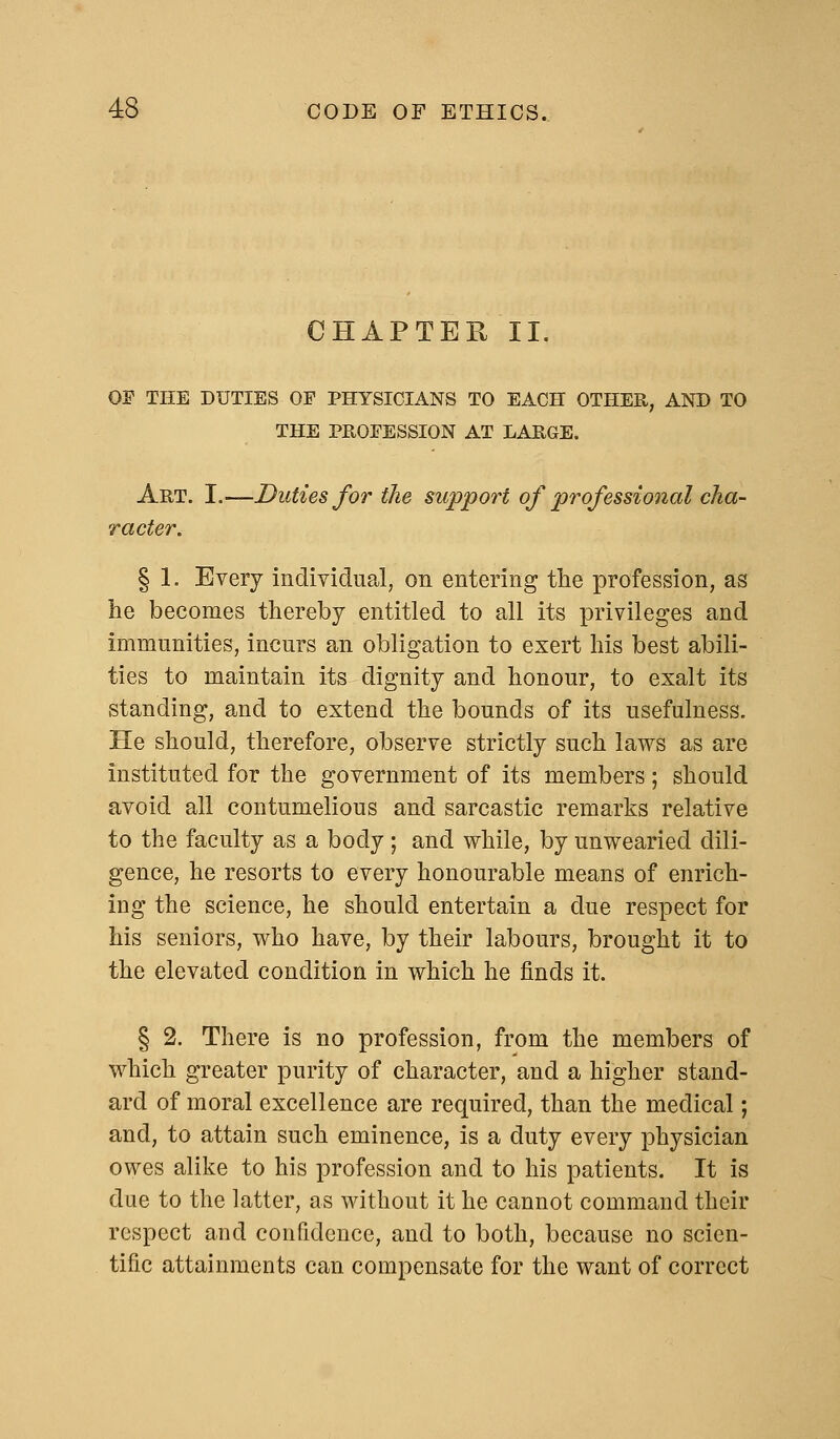 CHAPTER II. OF THE DUTIES OP PHYSICIANS TO EACH OTHER, AND TO THE PROFESSION AT LARGE. Art. I.—Duties for the support of professional cha- racter. § 1. Every individual, on entering the profession, as he becomes thereby entitled to all its privileges and immunities, incurs an obligation to exert his best abili- ties to maintain its dignity and honour, to exalt its standing, and to extend the bounds of its usefulness. He should, therefore, observe strictly such laws as are instituted for the government of its members; should avoid all contumelious and sarcastic remarks relative to the faculty as a body; and while, by unwearied dili- gence, he resorts to every honourable means of enrich- ing the science, he should entertain a due respect for his seniors, who have, by their labours, brought it to the elevated condition in which he finds it. § 2. There is no profession, from the members of which greater purity of character, and a higher stand- ard of moral excellence are required, than the medical; and, to attain such eminence, is a duty every physician owes alike to his profession and to his patients. It is due to the latter, as without it he cannot command their respect and confidence, and to both, because no scien- tific attainments can compensate for the want of correct