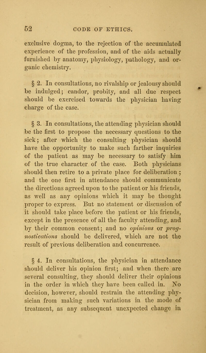 exclusive dogma, to the rejection of the accumulated experience of the profession, and of the aids actually furnished by anatomy, physiology, pathology, and or- ganic chemistry. § 2. In consultations, no rivalship or jealousy should be indulged; candor, probity, and all due respect should be exercised towards the physician having charge of the case. § 3. In consultations, the attending physician should be the first to propose the necessary questions to the sick; after which the consulting physician should have the opportunity to make such farther inquiries of the patient as may be necessary to satisfy him of the true character of the case. Both physicians should then retire to a private place for deliberation ; and the one first in attendance should communicate the directions agreed upon to the patient or his friends, as well as any opinions which it may be thought proper to express. But no statement or discussion of it should take place before the patient or his friends, except in the presence of all the faculty attending, and by their common consent; and no opinions or prog- nostications should be delivered, which are not the result of previous deliberation and concurrence. § 4. In consultations, the physician in attendance should deliver his opinion first; and when there are several consulting, they should deliver their opinions in the order in which they have been called in. No decision, however, should restrain the attending phy- sician from making such variations in the mode of treatment, as any subsequent unexpected change in