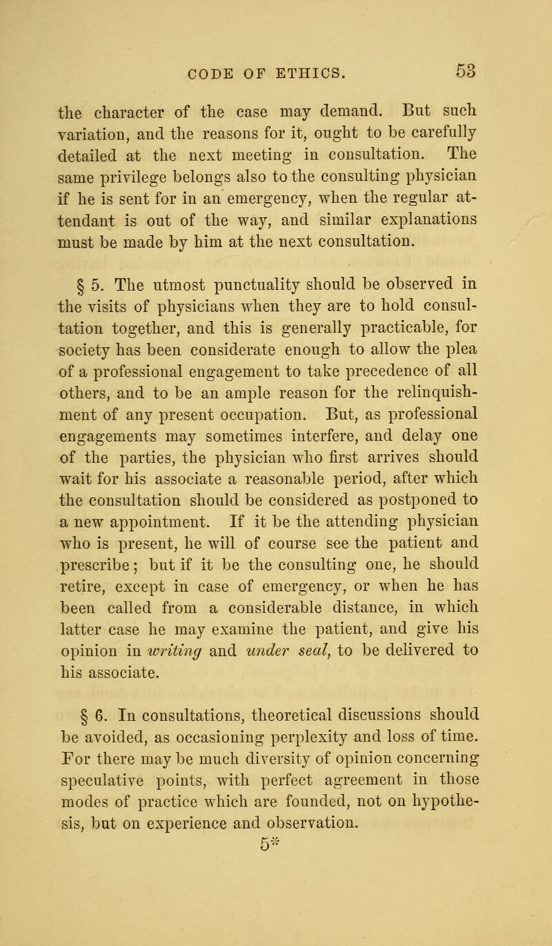 Q the character of the case may demand. But such variation, and the reasons for it, ought to be carefully detailed at the next meeting in consultation. The same privilege belongs also to the consulting physician if he is sent for in an emergency, when the regular at- tendant is out of the way, and similar explanations must be made by him at the next consultation. § 5. The utmost punctuality should be observed in the visits of physicians when they are to hold consul- tation together, and this is generally practicable, for society has been considerate enough to allow the plea of a professional engagement to take precedence of all others, and to be an ample reason for the relinquish- ment of any present occupation. But, as professional engagements may sometimes interfere, and delay one of the parties, the physician who first arrives should wait for his associate a reasonable period, after which the consultation should be considered as postponed to a new appointment. If it be the attending physician who is present, he will of course see the patient and prescribe; but if it be the consulting one, he should retire, except in case of emergency, or when he has been called from a considerable distance, in which latter case he may examine the patient, and give his opinion in writing and under seal, to be delivered to his associate. § 6. In consultations, theoretical discussions should be avoided, as occasioning perplexity and loss of time. For there maybe much diversity of opinion concerning speculative points, with perfect agreement in those modes of practice which are founded, not on hypothe- sis, but on experience and observation. 5*