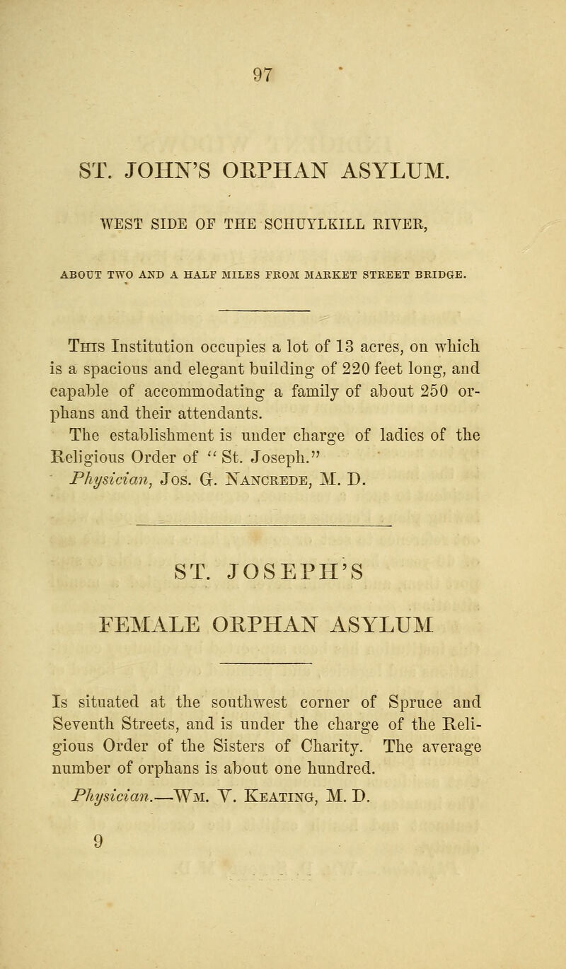 ST. JOHN'S ORPHAN ASYLUM. WEST SIDE OF THE SCHUYLKILL KIVER, ABOUT TWO AND A HALF MILES FROM MARKET STREET BRIDGE. This Institution occupies a lot of 13 acres, on which is a spacious and elegant building of 220 feet long, and capable of accommodating a family of about 250 or- phans and their attendants. The establishment is under charge of ladies of the Religious Order of St. Joseph. Physician, Jos. Gr. Nancrede, M. D. ST. JOSEPH'S FEMALE OEPHAN ASYLUM Is situated at the southwest corner of Spruce and Seventh Streets, and is under the charge of the Reli- gious Order of the Sisters of Charity. The average number of orphans is about one hundred. Physician.—Wm. Y. Keating, M. D. 9