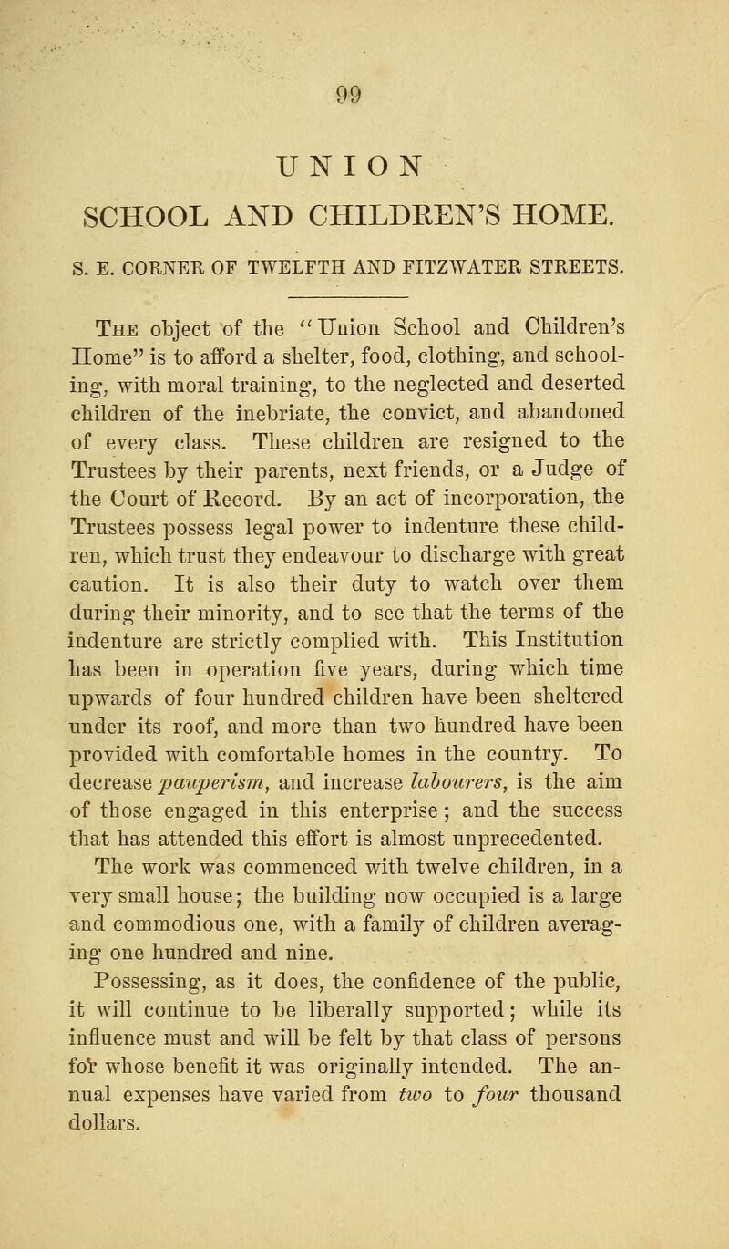 UNION SCHOOL AND CHILDREN'S HOME. S. E. CORNER OF TWELFTH AND FITZWATER STREETS. The object of the Union School and Children's Home is to afford a shelter, food, clothing, and school- ing, with moral training, to the neglected and deserted children of the inebriate, the convict, and abandoned of every class. These children are resigned to the Trustees by their parents, next friends, or a Judge of the Court of Record. By an act of incorporation, the Trustees possess legal power to indenture these child- ren, which trust they endeavour to discharge with great caution. It is also their duty to watch over them during their minority, and to see that the terms of the indenture are strictly complied with. This Institution has been in operation five years, during which time upwards of four hundred children have been sheltered under its roof, and more than two hundred have been provided with comfortable homes in the country. To decrease pauperism, and increase labourers, is the aim of those engaged in this enterprise; and the success that has attended this effort is almost unprecedented. The work was commenced with twelve children, in a very small house; the building now occupied is a large and commodious one, with a family of children averag- ing one hundred and nine. Possessing, as it does, the confidence of the public, it will continue to be liberally supported; while its influence must and will be felt by that class of persons for whose benefit it was originally intended. The an- nual expenses have varied from tivo to four thousand dollars.