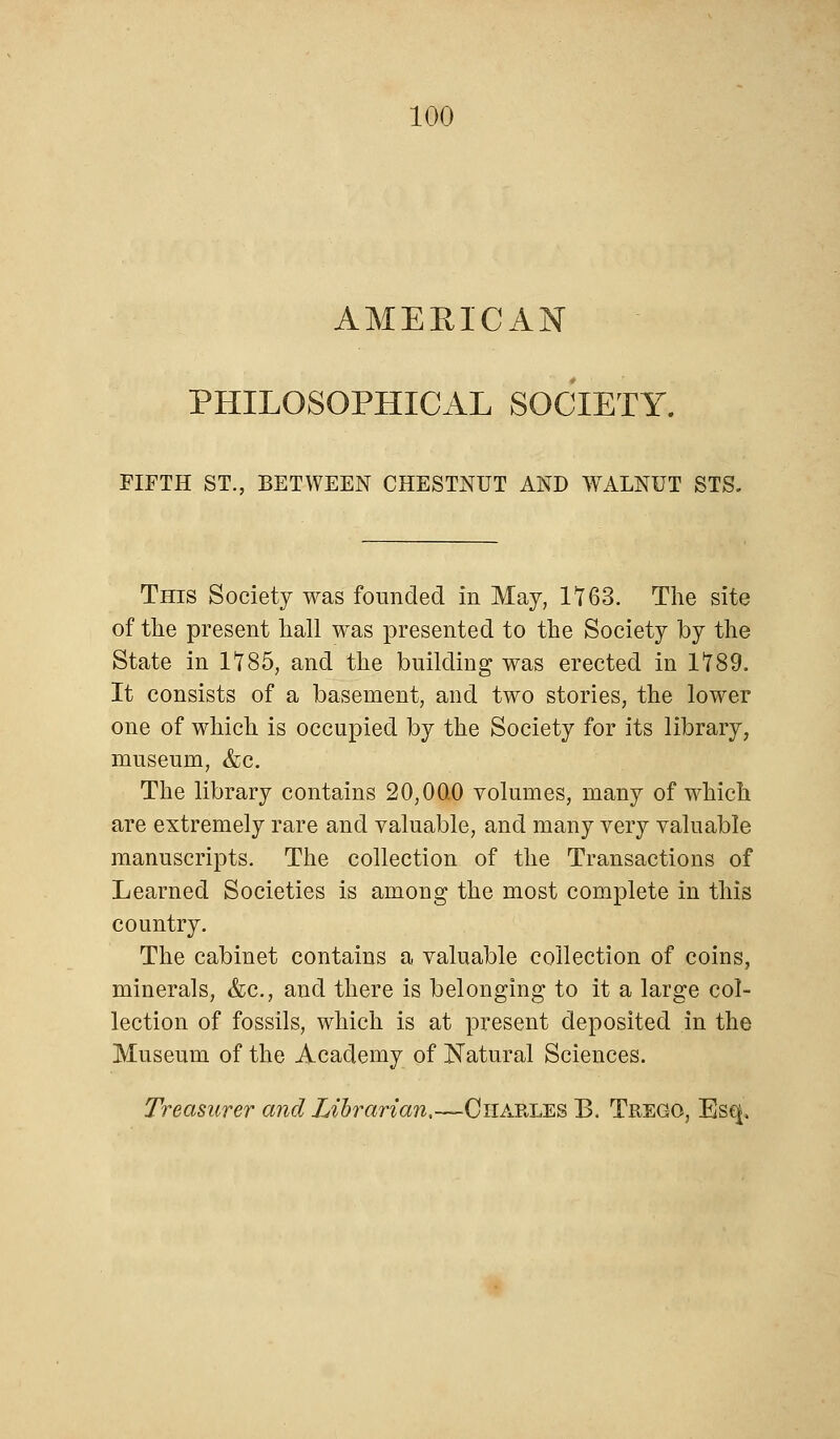 AMERICAN PHILOSOPHICAL SOCIETY. FIFTH ST., BETWEEN CHESTNUT AND WALNUT STS. This Society was founded in May, It63. The site of the present hall was presented to the Society by the State in 1*785, and the building was erected in 1*789. It consists of a basement, and two stories, the lower one of which is occupied by the Society for its library, museum, &c. The library contains 20,00.0 volumes, many of which are extremely rare and valuable, and many very valuable manuscripts. The collection of the Transactions of Learned Societies is among the most complete in this country. The cabinet contains a valuable collection of coins, minerals, &c, and there is belonging to it a large col- lection of fossils, which is at present deposited in the Museum of the Academy of Natural Sciences. Treasurer and Librarian,—Charles B. Trego, Esq,