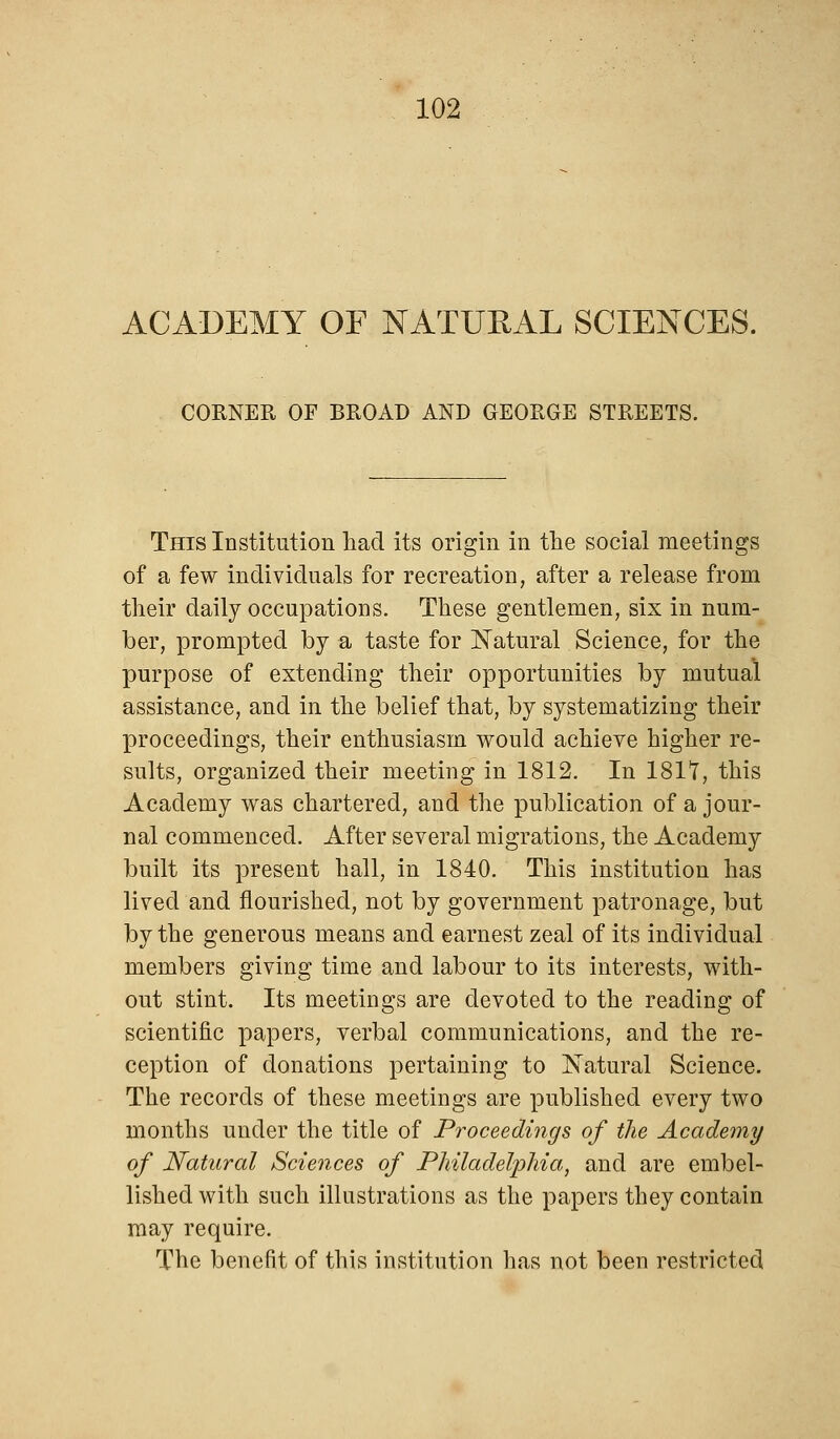 ACADEMY OF NATURAL SCIENCES. CORNER OF BROAD AND GEORGE STREETS. This Institution had its origin in the social meetings of a few individuals for recreation, after a release from their daily occupations. These gentlemen, six in num- ber, prompted by a taste for Natural Science, for the purpose of extending their opportunities by mutual assistance, and in the belief that, by systematizing their proceedings, their enthusiasm would achieve higher re- sults, organized their meeting in 1812. In 1811, this Academy was chartered, and the publication of a jour- nal commenced. After several migrations, the Academy built its present hall, in 1840. This institution has lived and nourished, not by government patronage, but by the generous means and earnest zeal of its individual members giving time and labour to its interests, with- out stint. Its meetings are devoted to the reading of scientific papers, verbal communications, and the re- ception of donations pertaining to Natural Science. The records of these meetings are published every two months under the title of Proceedings of the Academy of Natural Sciences of Philadelphia, and are embel- lished with such illustrations as the papers they contain may require. The benefit of this institution has not been restricted