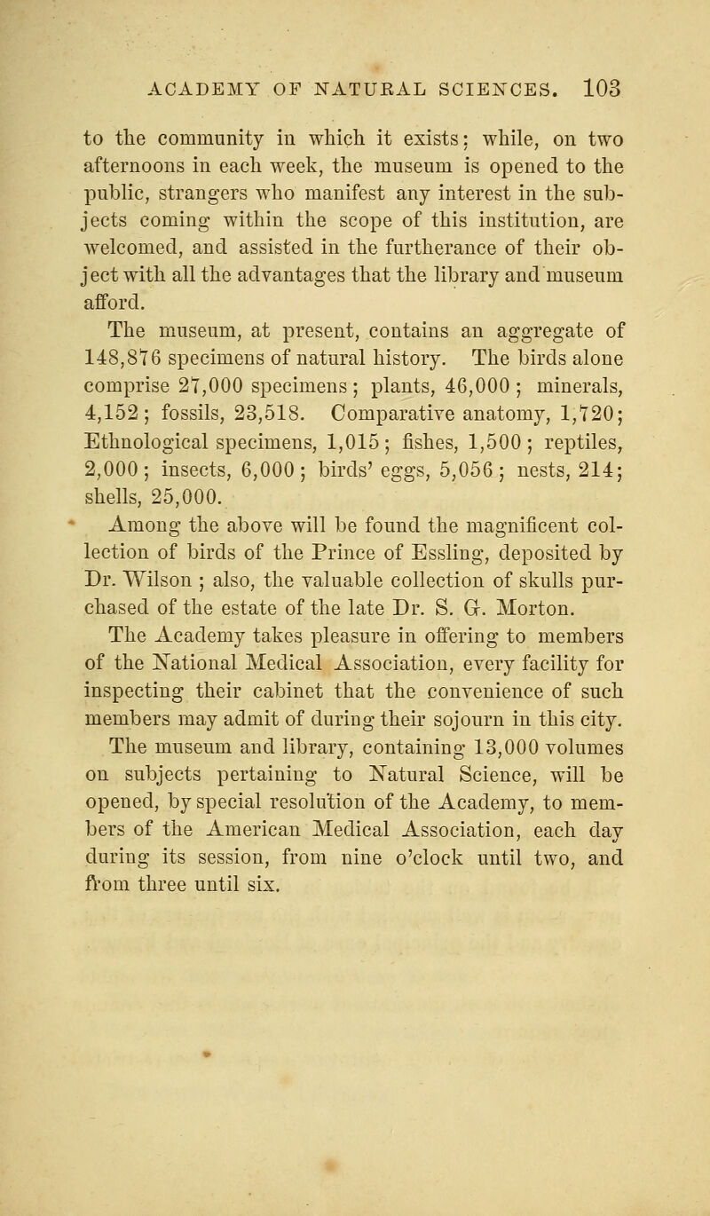 to the community in which it exists; while, on two afternoons in each week, the museum is opened to the public, strangers who manifest any interest in the sub- jects coming within the scope of this institution, are welcomed, and assisted in the furtherance of their ob- ject with all the advantages that the library and museum afford. The museum, at present, contains an aggregate of 148,816 specimens of natural history. The birds alone comprise 21,000 specimens; plants, 46,000; minerals, 4,152; fossils, 23,518. Comparative anatomy, 1,120; Ethnological specimens, 1,015; fishes, 1,500; reptiles, 2,000; insects, 6,000; birds' eggs, 5,056; nests, 214; shells, 25,000. Among the above will be found the magnificent col- lection of birds of the Prince of Essling, deposited by Dr. Wilson ; also, the valuable collection of skulls pur- chased of the estate of the late Dr. S. Gr. Morton. The Academy takes pleasure in offering to members of the National Medical Association, every facility for inspecting their cabinet that the convenience of such members may admit of during their sojourn in this city. The museum and library, containing 13,000 volumes on subjects pertaining to Natural Science, will be opened, by special resolution of the Academy, to mem- bers of the American Medical Association, each day during its session, from nine o'clock until two, and from three until six.