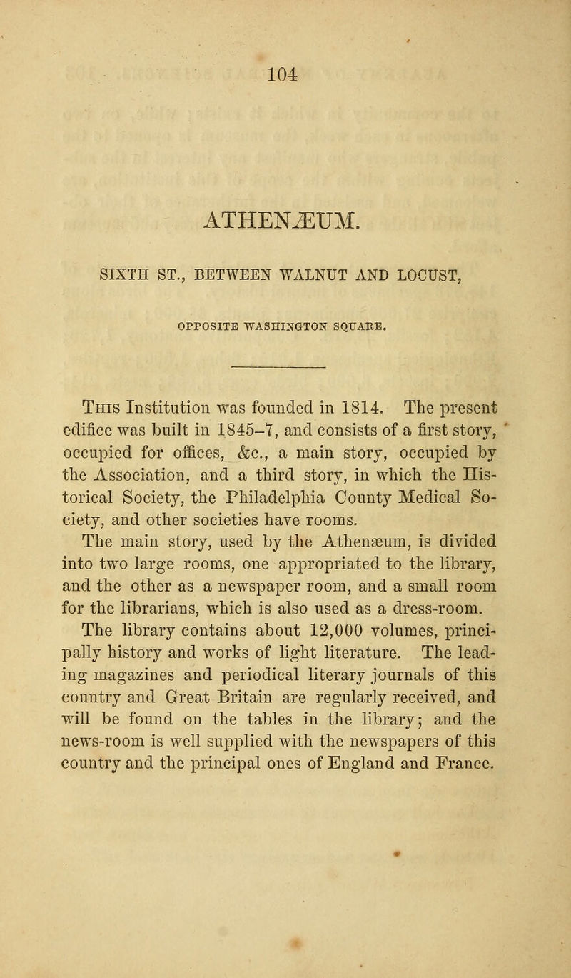 ATHENAEUM. SIXTH ST., BETWEEN WALNUT AND LOCUST, OPPOSITE WASHINGTON SQUARE. This Institution was founded in 1814. The present edifice was built in 1845-7, and consists of a first story, occupied for offices, &c, a main story, occupied by the Association, and a third story, in which the His- torical Society, the Philadelphia County Medical So- ciety, and other societies have rooms. The main story, used by the Athena3um, is divided into two large rooms, one appropriated to the library, and the other as a newspaper room, and a small room for the librarians, which is also used as a dress-room. The library contains about 12,000 volumes, princi- pally history and works of light literature. The lead- ing magazines and periodical literary journals of this country and Great Britain are regularly received, and will be found on the tables in the library; and the news-room is well supplied with the newspapers of this country and the principal ones of England and France.
