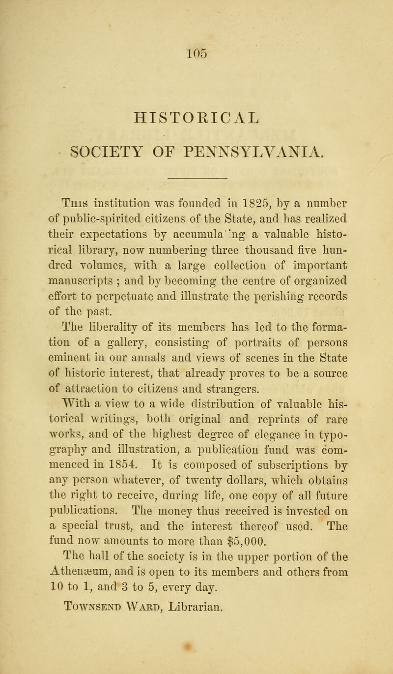 HISTORICAL SOCIETY OF PENNSYLVANIA. This institution was founded in 1825, by a number of public-spirited citizens of the State, and lias realized their expectations by accumula'ng a valuable histo- rical library, now numbering three thousand five hun- dred volumes, with a large collection of important manuscripts ; and by becoming the centre of organized effort to perpetuate and illustrate the perishing records of the past. The liberality of its members has led to the forma- tion of a gallery, consisting of portraits of persons eminent in our annals and views of scenes in the State of historic interest, that already proves to be a source of attraction to citizens and strangers. With a view to a wide distribution of valuable his- torical writings, both original and reprints of rare works, and of the highest degree of elegance in typo- graphy and illustration, a publication fund was com- menced in 1854. It is composed of subscriptions by any person whatever, of twenty dollars, which obtains the right to receive, during life, one copy of all future publications. The money thus received is invested on a special trust, and the interest thereof used. The fund now amounts to more than $5,000. The hall of the society is in the upper portion of the Athenaeum, and is open to its members and others from 10 to 1, and 3 to 5, every day. Townsend Ward, Librarian.