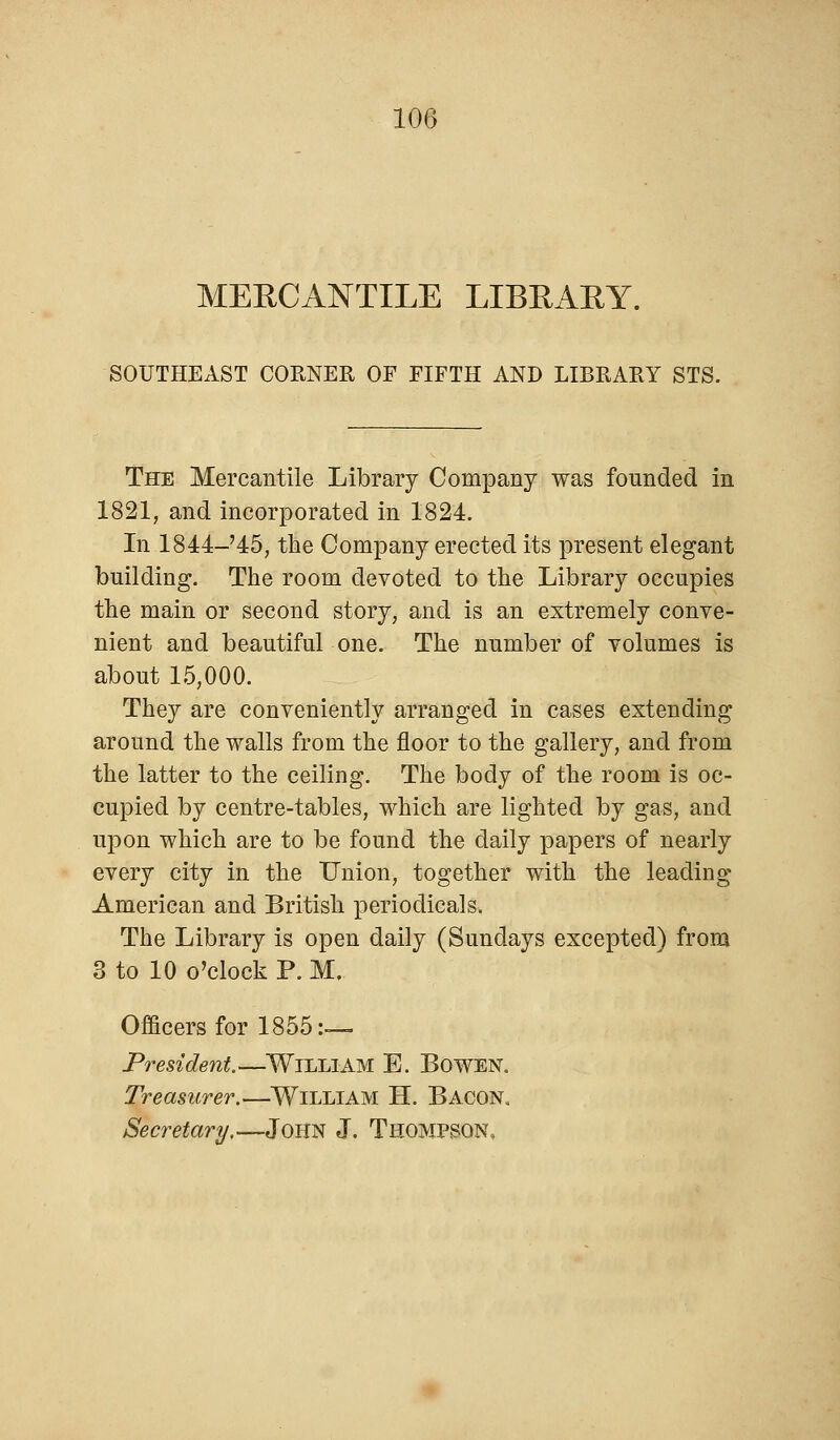 MERCANTILE LIBRARY. SOUTHEAST CORNER OF FIFTH AND LIBRARY STS. The Mercantile Library Company was founded in 1821, and incorporated in 1824. In 1844-'45, the Company erected its present elegant building. The room devoted to the Library occupies the main or second story, and is an extremely conve- nient and beautiful one. The number of volumes is about 15,000. They are conveniently arranged in cases extending around the walls from the floor to the gallery, and from the latter to the ceiling. The body of the room is oc- cupied by centre-tables, which are lighted by gas, and upon which are to be found the daily papers of nearly every city in the Union, together with the leading American and British periodicals. The Library is open daily (Sundays excepted) from 3 to 10 o'clock P. M, Officers for 1855:— President.—Willi AM E. Bowen. Treasurer.—William H. Bacon, Secretary.—John J. Thompson,