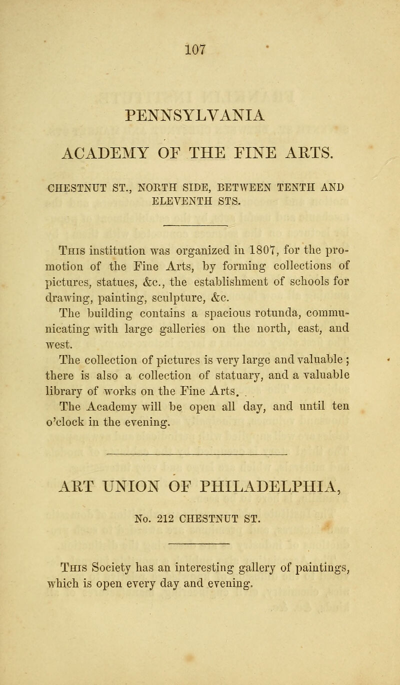 PENNSYLVANIA ACADEMY OF THE FINE ARTS. CHESTNUT ST., NORTH SIDE, BETWEEN TENTH AND ELEVENTH STS. This institution was organized in 1807, for the pro- motion of the Fine Arts, by forming collections of pictures, statues, &c, the establishment of schools for drawing, painting, sculpture, &c. The building contains a spacious rotunda, commu- nicating with large galleries on the north, east, and west. The collection of pictures is very large and valuable ; there is also a collection of statuary, and a valuable library of works on the Fine Arts. The Academy will be open all day, and until ten o'clock in the evening. ART UNION OF PHILADELPHIA, No. 212 CHESTNUT ST. This Society has an interesting gallery of paintiugs, which is open every day and evening.