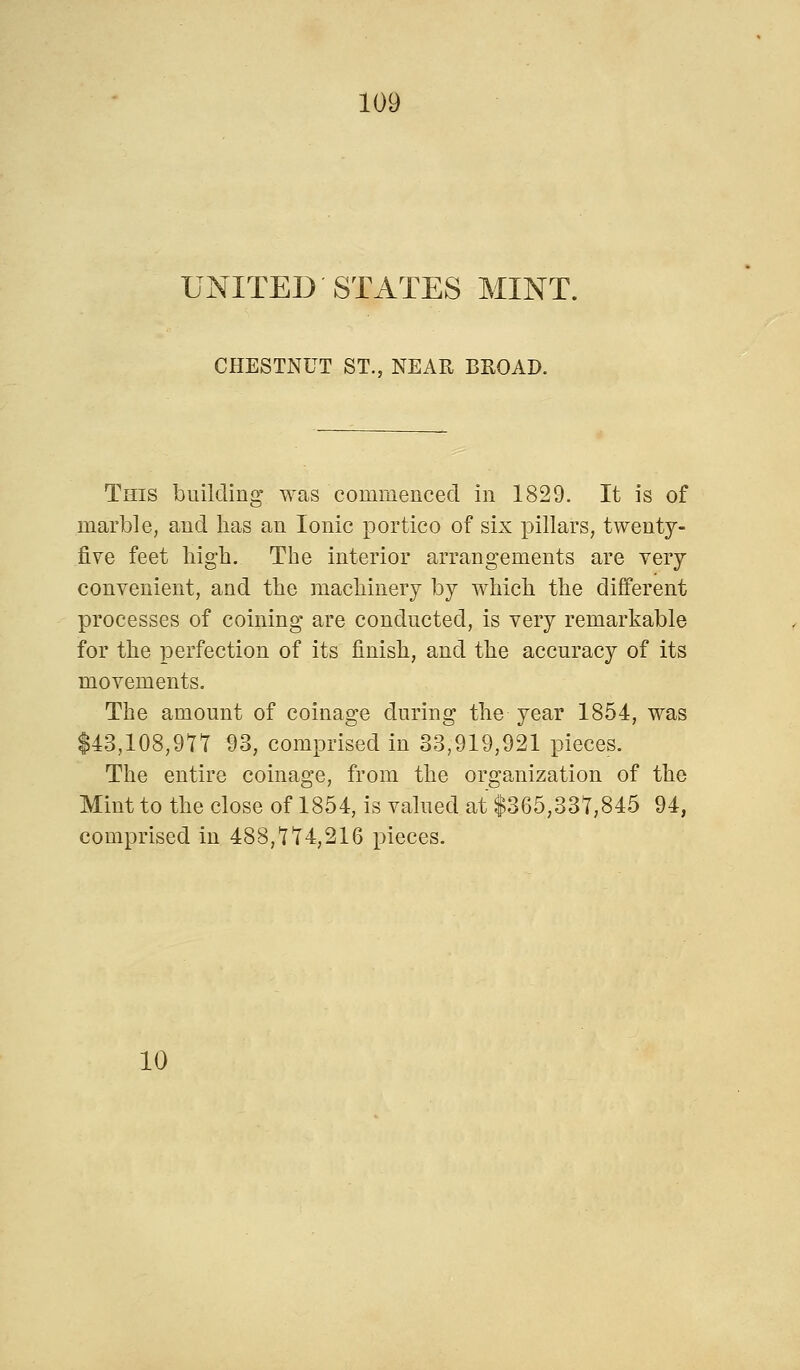 UNITED'STATES MINT. CHESTNUT ST., NEAR BROAD. This building was commenced in 1829. It is of marble, and has an Ionic portico of six pillars, twenty- five feet high. The interior arrangements are very convenient, and the machinery by which the different processes of coining are conducted, is very remarkable for the perfection of its finish, and the accuracy of its movements. The amount of coinage during the year 1854, was $43,108,917 93, comprised in 33,919,921 pieces. The entire coinage, from the organization of the Mint to the close of 1854, is valued at $365,337,845 94, comprised in 488,774,216 pieces. 10