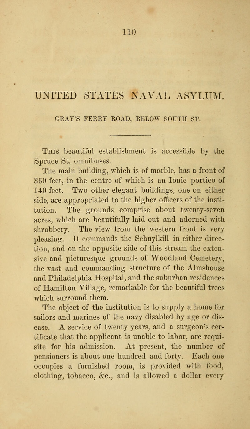 UNITED STATES NAVAL ASYLUM. GRAY'S FERRY ROAD, BELOW SOUTH ST. This beautiful establishment is accessible by the Spruce St. omnibuses. The main building, which is of marble, has a front of 360 feet, in the centre of which is an Ionic portico of 140 feet. Two other elegant buildings, one on either side, are appropriated to the higher officers of the insti- tution. The grounds comprise about twenty-seven acres, which are beautifully laid out and adorned with shrubbery. The view from the western front is very pleasing. It commands the Schuylkill in either direc- tion, and on the opposite side of this stream the exten- sive and picturesque grounds of Woodland Cemetery, the vast and commanding structure of the Almshouse and Philadelphia Hospital, and the suburban residences of Hamilton Tillage, remarkable for the beautiful trees which surround them. The object of the institution is to supply a home for sailors and marines of the navy disabled by age or dis- ease. A service of twenty years, and a surgeon's cer- tificate that the applicant is unable to labor, are requi- site for his admission. At present, the number of pensioners is about one hundred and forty. Each one occupies a furnished room, is provided with food, clothing, tobacco, &c, and is allowed a dollar every