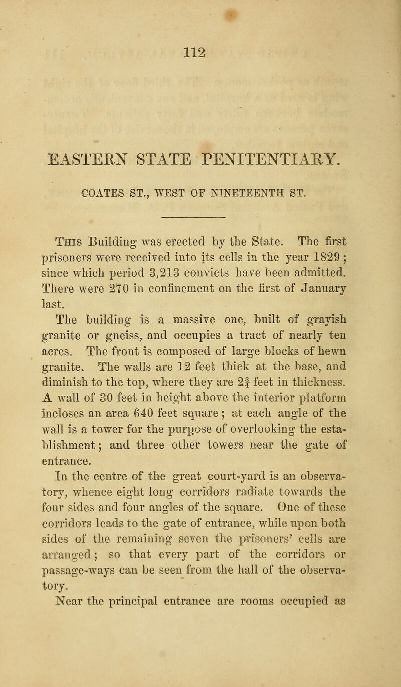 EASTERN STATE PENITENTIARY. COATES ST., WEST OF NINETEENTH ST. This Building was erected by the State. The first prisoners were received into its cells in the year 1829 ; since which period 3,213 convicts have been admitted. There were 210 in confinement on the first of January last. The building is a massive one, built of grayish granite or gneiss, and occupies a tract of nearly ten acres. The front is composed of large blocks of hewn granite. The walls are 12 feet thick at the base, and diminish to the top, where they are 2| feet in thickness. A wall of 30 feet in height above the interior platform incloses an area 640 feet square; at each angle of the wall is a tower for the purpose of overlooking the esta- blishment ; and three other towers near the gate of entrance. In the centre of the great court-yard is an observa- tory, whence eight long corridors radiate towards the four sides and four angles of the square. One of these corridors leads to the gate of entrance, while upon both sides of the remaining seven the prisoners7 cells are arranged; so that every part of the corridors or passage-ways can be seen from the hall of the observa- tory. Near the principal entrance are rooms occupied as