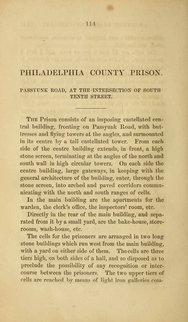 PHILADELPHIA COUNTY PRISON PASSYUNK ROAD, AT THE INTERSECTION OF SOUTH TENTH STREET. The Prison consists of an imposing castellated cen- tral building, fronting on Passyunk Road, with but- tresses and flying towers at the angles, and surmounted in its centre by a tall castellated tower. From each side of the centre building extends, in front, a high stone screen, terminating at the angles of the north and south wall in high circular towers. On each side the centre building, large gateways, in keeping with the general architecture of the building, enter, through the stone screen, into arched and paved corridors commu- nicating with the north and south ranges of ceils. In the main building are the apartments for the warden, the clerk's office, the inspectors' room, etc. Directly in the rear of the main building, and sepa- rated from it by a small yard, are the bake-house, store- rooms, wash-house, etc. The cells for the prisoners are arranged in two long stone buildings which run west from the main building, with a yard on either side of them. The cells are three tiers high, on both sides of a hall, and so disposed as to preclude the possibility of any recognition or inter- course between the prisoners. The two upper tiers of cells are reached by means of light iron galleries com-