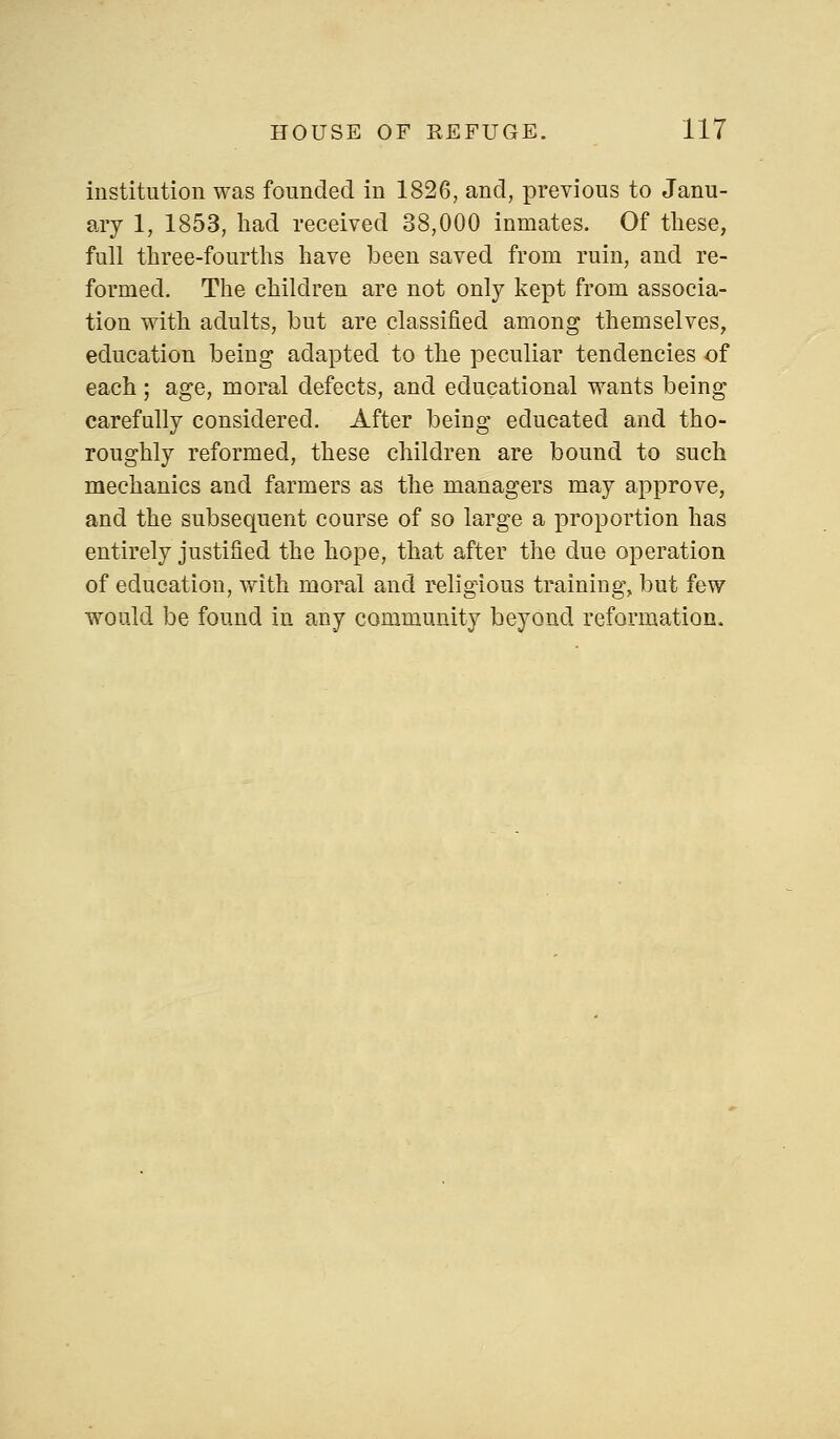 institution was founded in 1826, and, previous to Janu- ary 1, 1853, had received 38,000 inmates. Of these, full three-fourths have been saved from ruin, and re- formed. The children are not only kept from associa- tion with adults, but are classified among themselves, education being adapted to the peculiar tendencies of each ; age, moral defects, and educational wants being carefully considered. After being educated and tho- roughly reformed, these children are bound to such mechanics and farmers as the managers may approve, and the subsequent course of so large a proportion has entirely justified the hope, that after the due operation of education, with moral and religious training, but few would be found in any community beyond reformation,