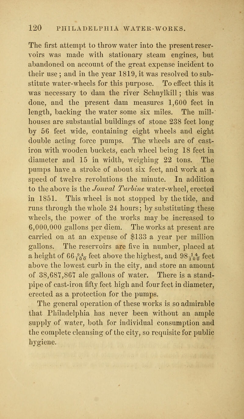 The first attempt to throw water into the present reser- voirs was made with stationary steam engines, but abandoned on account of the great expense incident to their use ; and in the year 1819, it was resolved to sub- stitute water-wheels for this purpose. To effect this it was necessary to dam the river Schuylkill; this was done, and the present dam measures 1,600 feet in length, backing the water some six miles. The mill- houses are substantial buildings of stone 238 feet long by 56 feet wide, containing eight wheels and eight double acting force pumps. The wheels are of cast- iron with wooden buckets, each wheel being 18 feet in diameter and 15 in width, weighing 22 tons. The pumps have a stroke of about six feet, and work at a speed of twelve revolutions the minute. In addition to the above is the Jonval Turbine water-wheel, erected in 1851. This wheel is not stopped by the tide, and runs through the whole 24 hours; by substituting these wheels, the power of the works may be increased to 6,000,000 gallons per diem. The works at present are carried on at an expense of $133 a year per million gallons. The reservoirs are five in number, placed at a height of 66T954o feet above the highest, and ^ST\\ feet above the lowest curb in the city, and store an amount of 38,681,861 ale gallons of water. There is a stand- pipe of cast-iron fifty feet high and four feet in diameter, erected as a protection for the pumps. The general operation of these works is so admirable that Philadelphia has never been without an ample supply of water, both for individual consumption and the complete cleansing of the city, so requisite for public hygiene.