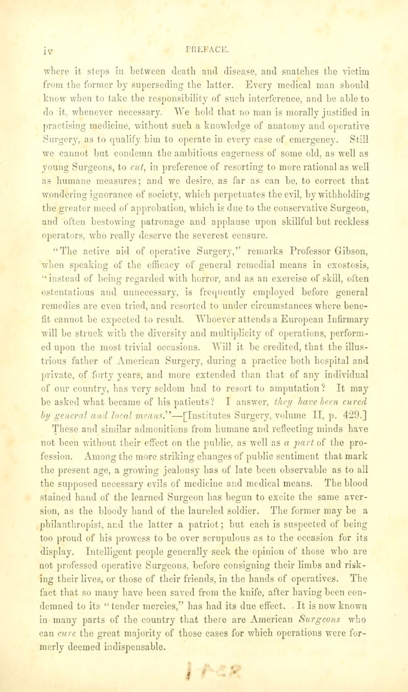 where it stops iu between death and disease, and snatches the victim from tlie former by superseding the latter. Every medical man should know when to take the responsibility of such interference, and be able to do it, whenever necessary. We hold that no man is morally justified in practising medicine, without such a knowledge of anatomy and operative Surgery, as to qualify him to operate in every case of emergency. Still we cannot but condemn the ambitious eagerness of some old, as well as young Surgeons, to cut, in preference of resorting to more rational as well as humane measures; and we desire, as far as can be, to correct that wondering ignorance of society, which perpetuates the evil, by withholding the greater meed of approbation, which is due to the conservative Surgeon, and often bestowing patronage and applause upon skillful but reckless operators, who really deserve the severest censure. The active aid of operative Surgery, remarks Professor Gibson, when speaking of the efficacy of general remedial means in exostosis,  instead of being regarded with horror, and as an exercise of skill, often ostentatious and unnecessary, is frequently emploj^ed before general remedies arc even tried, and resorted to under circumstances where bene- fit cannot be expected to result. Whoever attends a European Infirmary will be struck with the diversity and multiplicity of operations, perform- ed upon the most trivial occasions. Will it be credited, that the illus- trious father of American Surgery, during a practice both hospital and private, of forty years, and more extended than that of any individual of our country, has very seldom had to resort to amputation? It may be asked what became of his patients? I answer, they Imvehexn cured by general and local mcam.''''—[Institutes Surgery, volume II, p. 429.] These and similar admonitions from humane and reflecting minds have not been without their effect on the public, as well as a jiart of the pro- fession. x\mong the more striking changes of public sentiment that mark the present age, a growing jealousy has of late been observable as to all the supposed necessary evils of medicine and medical means. The blood stained hand of the learned Surgeon has begun to excite the same aver- sion, as the bloody hand of the laureled soldier. The former may be a philanthropist, and the latter a patriot; but each is suspected of being too proud of his prowess to be over scrupulous as to the occasion for its display. Intelligent people generally seek the opinion of those who are not professed operative Surgeons, before consigning their limbs and risk- ing their lives, or those of their friends, in the hands of operatives. The fact that so many have been saved from the knife, after having been con- demned to its  tender mercies, has had its due effect. It is now known in many parts of the country that there are American Surgeons who can cure the great majority of those cases for which operations were for- merly deemed indispensable.