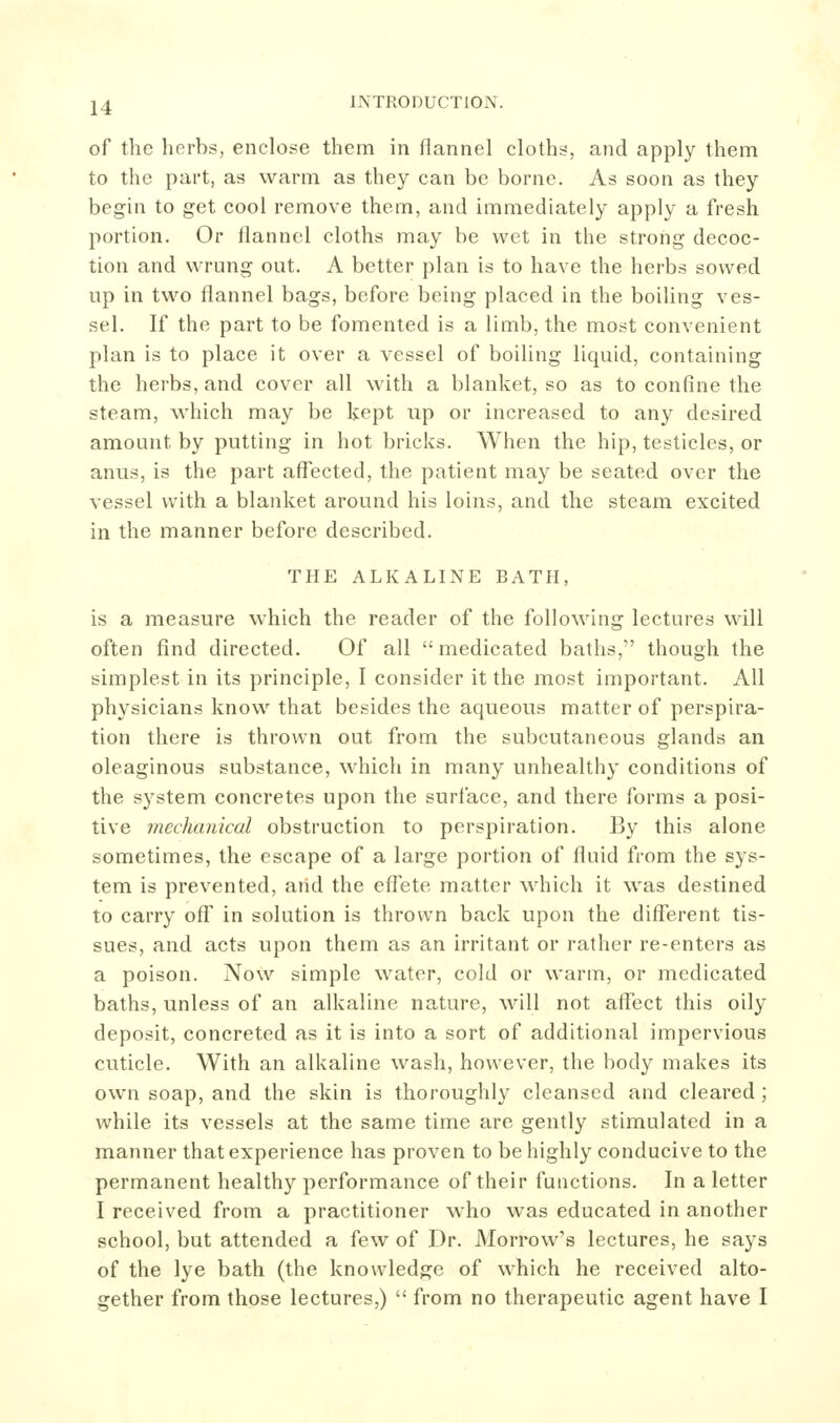 of the herbs, enclose them in flannel cloths, and apply them to the part, as warm as they can be borne. As soon as they beghi to get cool remove them, and immediately apply a fresh portion. Or flannel cloths may be wet in the strong decoc- tion and wrung out. A better plan is to have the herbs sowed up in two flannel bags, before being placed in the boiling ves- sel. If the part to be fomented is a limb, the most convenient plan is to place it over a vessel of boiling liquid, containing the herbs, and cover all with a blanket, so as to confine the steam, which may be kept up or increased to any desired amount by putting in hot bricks. When the hip, testicles, or anus, is the part affected, the patient may be seated over the vessel with a blanket around his loins, and the steam excited in the manner before described. THE ALKALINE BATH, is a measure which the reader of the following lectures will often find directed. Of all medicated baths, though the simplest in its principle, I consider it the most important. All physicians know that besides the aqueous matter of perspira- tion there is thrown out from the subcutaneous glands an oleaginous substance, which in many unhealthy conditions of the system concretes upon the surface, and there forms a posi- tive mechanical obstruction to perspiration. By this alone sometimes, the escape of a large portion of fluid from the sys- tem is prevented, arid the effete matter which it was destined to carry off' in solution is thrown back upon the diff^erent tis- sues, and acts upon them as an irritant or rather re-enters as a poison. Now simple water, cold or warm, or medicated baths, unless of an alkaline nature, will not affect this oily deposit, concreted as it is into a sort of additional impervious cuticle. With an alkaline wash, however, the body makes its own soap, and the skin is thoroughly cleansed and cleared; while its vessels at the same time are gently stimulated in a manner that experience has proven to be highly conducive to the permanent healthy performance of their functions. In a letter I received from a practitioner who was educated in another school, but attended a few of Dr. Morrow's lectures, he says of the lye bath (the knowledge of which he received alto- gether from those lectures,)  from no therapeutic agent have I