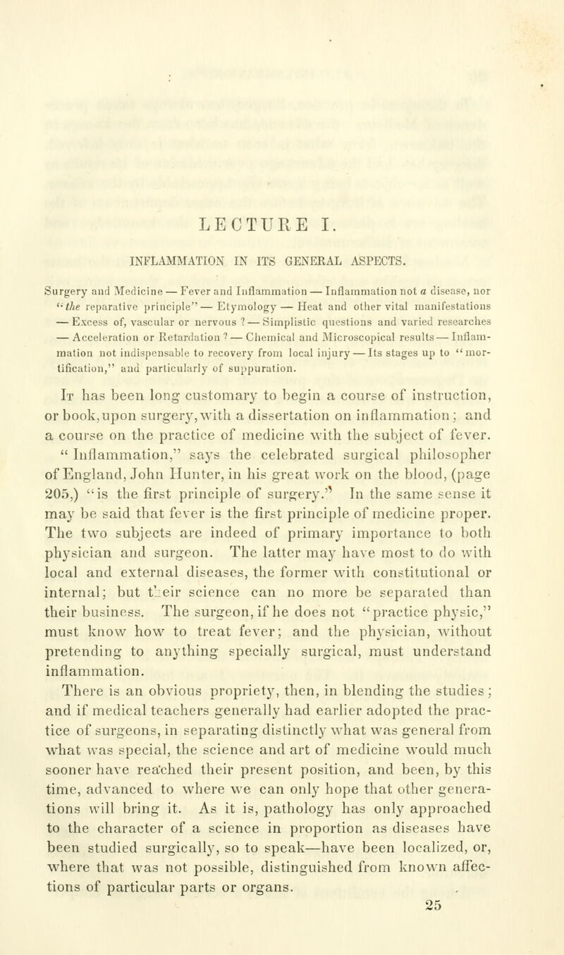 LECTURE I. INFLAMMATION IN ITS GENERAL ASPECTS. Surgery and Medicine — Fever and Inflammation — Inflammation not a disease, nor '•the reparative principle—Etymology — Heat and other vital manifestations — Excess of, vascular or nervous ? — Simplistic questions and varied researches — Acceleration or Retardation' — Chemical and Microscopical results — Inflam- mation not indispensable to recovery from local injury — Its stages up to mor- tification, and particularly of suppuration. It has been long customary to begin a course of instruction, or book,upon surgery,with a dissertation on inflammation; and a course on the practice of medicine with the subject of fever.  Inflammation, says the celebrated surgical philosopher of England, John Hunter, in his great work on the blood, (page 205,) is the first principle of surgery.'' In the same sense it may be said that fever is the first principle of medicine proper. The two subjects are indeed of primary importance to both physician and surgeon. The latter may have most to do with local and external diseases, the former with constitutional or internal; but t':eir science can no more be separated than their business. The surgeon, if he does not practice physic, must know how to treat fever; and the physician, without pretending to anything specially surgical, must understand inflammation. There is an obvious propriety, then, in blending the studies; and if medical teachers generally had earlier adopted the prac- tice of surgeons, in separating distinctly what was general from what was special, the science and art of medicine would much sooner have rea'ched their present position, and been, by this time, advanced to where we can only hope that other genera- tions will bring it. As it is, pathology has only approached to the character of a science in proportion as diseases have been studied surgically, so to speak—have been localized, or, where that was not possible, distinguished from known affec- tions of particular parts or organs.