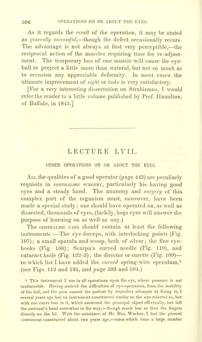 As it regards the result of the operation, it may be stated as generally successful,—though the defect occasionally recurs. The advantage is not always at first very perceptible,—the reciprocal action of the muscles requiring time for re-adjust- ment. The temporary loss of one muscle will cause the eye- ball to project a little more than natural, but not so much as to occasion any appreciable deformity. In most cases the ultimate improvement of sight or looks is very satisfactory. [For a very interesting dissertation on Strabismus, I would refer the reader to a little volume published by Prof. Hamilton, of Buffalo, in 1845.] LECTURE LVII. OTHER OPERATIONS ON OR ABOUT THE EYES. All the qualities of a good operator (page 443) are peculiarly requisite in ophthalmic surgery, particularly his having good eyes and a steady hand. The anatomy and surgery of this complex part of the organism must, moreover, have been made a special study; one should have operated on, as well as dissected, thousands of eyes, (luckily, hogs eyes will answer the purpose of learning on as well as any.) The OPHTHALMIC CASE should contain at least the following instruments:—The eye-forceps, with interlocking points (Fig. 107); a small spatula and scoop, both of silver; the fine eye- hooks (Fig. 106); Scarpa's curved needle (Fig. 119), and cataract knife (Fig. 122-3); the director or curette (Fig. 109)— to which list I have added the curved spring-wire speculum,* (see Figs. 112 and 105, and page 593 and 594.) * This instrument I use in all operations upon the eye, where pressure is not inadmissible. Having noticed the difficulties of eye-operations, from the mobility of the ball, and the pain caused the patient by imperfect attempts at fixing it, I several years ago had an instrument constructed similar to the one referred to, but with one curve less in it, which answered the principal object effectually, but left the assistant's hand somewhat in the way,—though much less so than the fingers directly on the lid. With the assistance of Mr. Max. Wocher, I had the present instrument constructed about two years ago,—since which time a large number