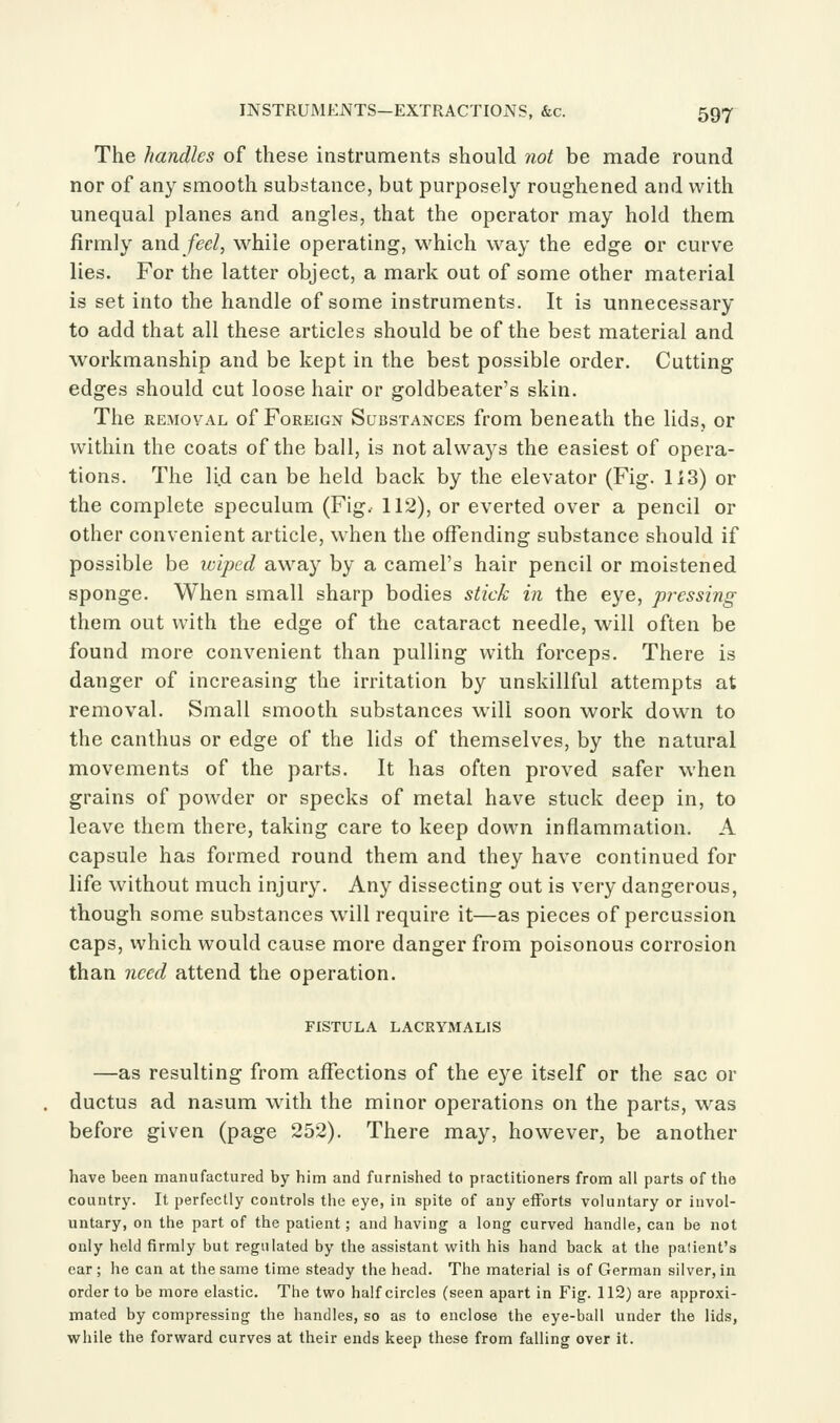 The handles of these instruments should not be made round nor of any smooth substance, but purposely roughened and with unequal planes and angles, that the operator may hold them firmly and/ec/, while operating, which way the edge or curve lies. For the latter object, a mark out of some other material is set into the handle of some instruments. It is unnecessary to add that all these articles should be of the best material and workmanship and be kept in the best possible order. Cutting edges should cut loose hair or goldbeater's skin. The REMOVAL of Foreign Substances from beneath the lids, or within the coats of the ball, is not always the easiest of opera- tions. The li.d can be held back by the elevator (Fig. 113) or the complete speculum (Fig. 112), or everted over a pencil or other convenient article, when the offending substance should if possible be wiped away by a camel's hair pencil or moistened sponge. When small sharp bodies stick in the eye, pressing them out with the edge of the cataract needle, will often be found more convenient than pulling with forceps. There is danger of increasing the irritation by unskillful attempts at removal. Small smooth substances will soon work down to the canthus or edge of the lids of themselves, by the natural movements of the parts. It has often proved safer when grains of powder or specks of metal have stuck deep in, to leave them there, taking care to keep down inflammation. A capsule has formed round them and they have continued for life without much injury. Any dissecting out is very dangerous, though some substances will require it—as pieces of percussion caps, which would cause more danger from poisonous corrosion than need attend the operation. FISTULA LACRYMALIS —as resulting from affections of the eye itself or the sac or ductus ad nasum with the minor operations on the parts, was before given (page 252). There may, however, be another have been manufactured by him and furnished to practitioners from all parts of the country. It perfectly controls the eye, in spite of any efforts voluntary or invol- untary, on the part of the patient; and having a long curved handle, can be not only held firmly but regulated by the assistant with his hand back at the palient's ear; he can at the same time steady the head. The material is of German silver, in order to be more elastic. The two half circles (seen apart in Fig. 112) are approxi- mated by compressing the handles, so as to enclose the eye-ball under the lids, while the forward curves at their ends keep these from falling over it.