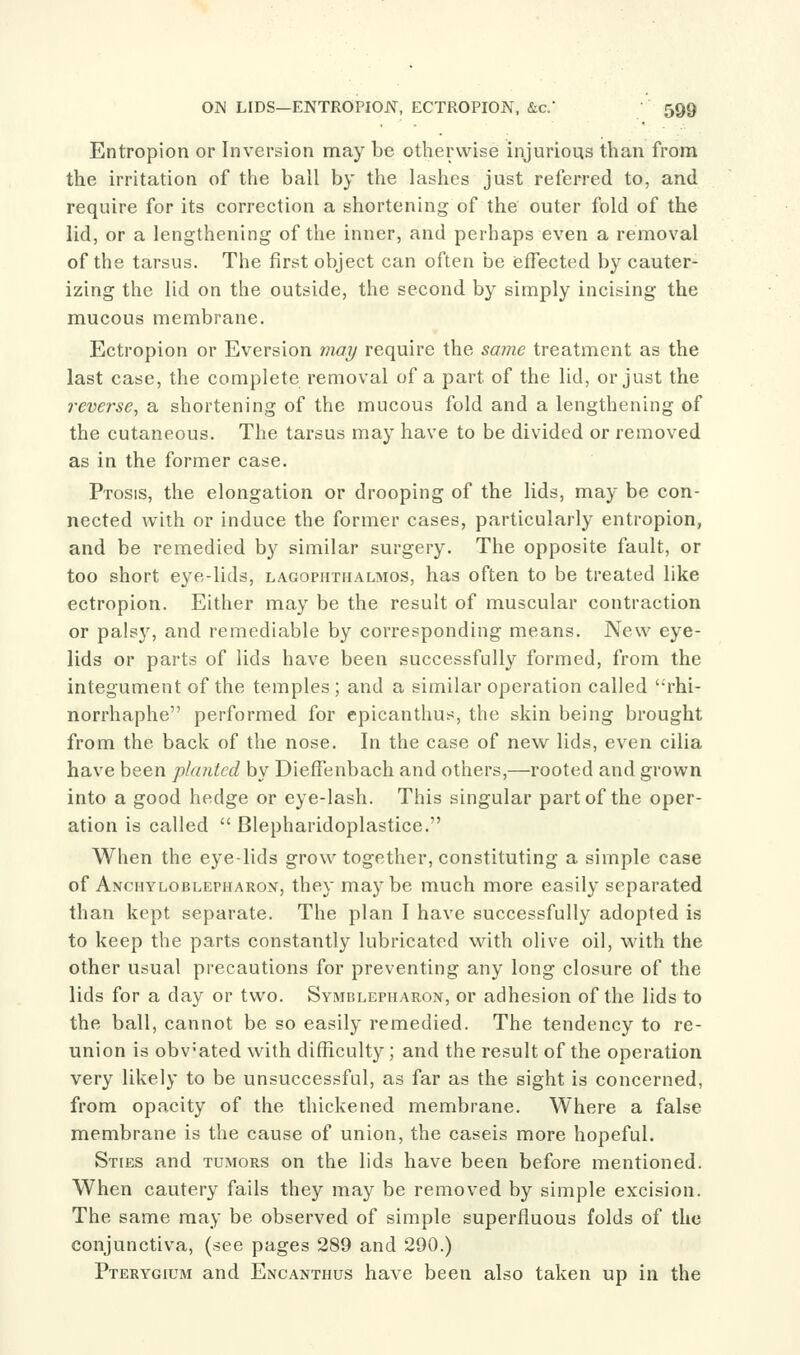 Entropion or Inversion may be otherwise injurious than from the irritation of the ball by the lashes just referred to, and require for its correction a shortening of the outer fold of the lid, or a lengthening of the inner, and perhaps even a removal of the tarsus. The first object can often be effected by cauter- izing the lid on the outside, the second by simply incising the mucous membrane. Ectropion or Eversion 7nai/ require the same treatment as the last case, the complete removal of a part of the lid, or just the reverse, a shortening of the mucous fold and a lengthening of the cutaneous. The tarsus may have to be divided or removed as in the former case. Ptosis, the elongation or drooping of the lids, may be con- nected with or induce the former cases, particularly entropion, and be remedied by similar surgery. The opposite fault, or too short eye-lids, lagophthalmos, has often to be treated like ectropion. Either may be the result of muscular contraction or pais}', and remediable by corresponding means. New eye- lids or parts of lids have been successfully formed, from the integument of the temples ; and a similar operation called rhi- norrhaphe performed for epicanthus, the skin being brought from the back of the nose. In the case of new lids, even cilia have been planted by Dieffenbach and others,—rooted and grown into a good hedge or eye-lash. This singular part of the oper- ation is called  Blepharidoplastice. When the eye-lids grow together, constituting a simple case of Anchyloblepharox, they maybe much more easily separated than kept separate. The plan I have successfully adopted is to keep the parts constantly lubricated with olive oil, with the other usual precautions for preventing any long closure of the lids for a day or two. Symblepharon, or adhesion of the lids to the ball, cannot be so easily remedied. The tendency to re- union is obv-ated with difficulty; and the result of the operation very likely to be unsuccessful, as far as the sight is concerned, from opacity of the thickened membrane. Where a false membrane is the cause of union, the caseis more hopeful. Sties and tumors on the lids have been before mentioned. When cautery fails they may be removed by simple excision. The same may be observed of simple superfluous folds of the conjunctiva, (see pages 289 and 290.) Pterygium and Encanthus have been also taken up in the