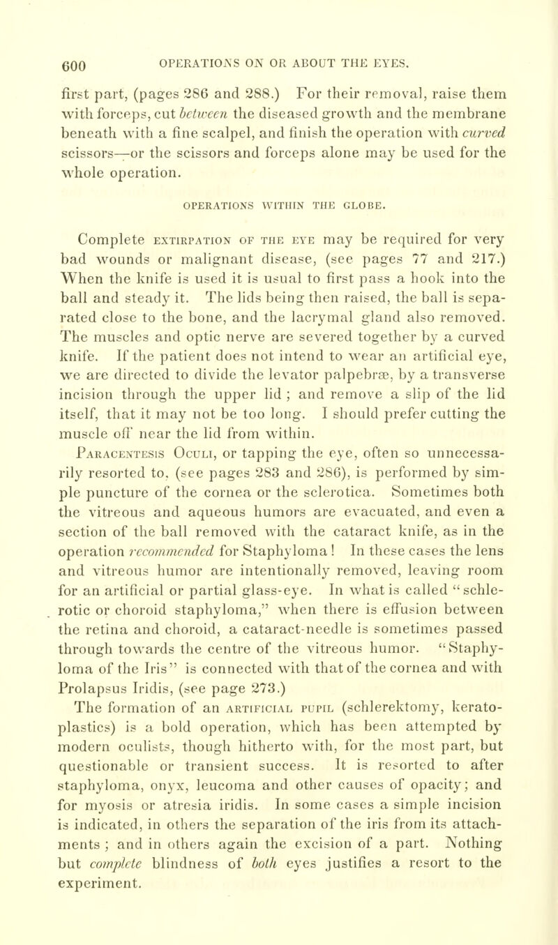 first part, (pages 286 and 288.) For their removal, raise them with forceps, cut between the diseased growth and the membrane beneath with a fine scalpel, and finish the operation with curved scissors—or the scissors and forceps alone may be used for the whole operation. OPERATIONS WITHIN THE GLOBE. Complete extirpation of the eye may be required for very bad wounds or malignant disease, (see pages 77 and 217.) When the knife is used it is usual to first pass a hook into the ball and steady it. The lids being then raised, the ball is sepa- rated close to the bone, and the lacrymal gland also removed. The muscles and optic nerve are severed together by a curved knife. If the patient does not intend to wear an artificial eye, we are directed to divide the levator palpebrae, by a transverse incision through the upper lid ; and remove a slip of the lid itself, that it may not be too long. I should prefer cutting the muscle ofi' near the lid from within. Paracentesis Oculi, or tapping the eye, often so unnecessa- rily resorted to, (see pages 283 and 286), is performed by sim- ple puncture of the cornea or the sclerotica. Sometimes both the vitreous and aqueous humors are evacuated, and even a section of the ball removed with the cataract knife, as in the operation recommended for Staphyloma ! In these cases the lens and vitreous humor are intentionally removed, leaving room for an artificial or partial glass-eye. In what is called  schle- rotic or choroid staphyloma, when there is effusion between the retina and choroid, a cataract-needle is sometimes passed through towards the centre of the vitreous humor. Staphy- loma of the Iris is connected with that of the cornea and with Prolapsus Iridis, (see page 273.) The formation of an artificial pupil (schlerektomy, kerato- plasties) is a bold operation, which has been attempted by modern oculists, though hitherto with, for the most part, but questionable or transient success. It is resorted to after .staphyloma, onyx, leucoma and other causes of opacity; and for myosis or atresia iridis. In some cases a simple incision is indicated, in others the separation of the iris from its attach- ments ; and in others again the excision of a part. Nothing but complete blindness of both eyes justifies a resort to the experiment.